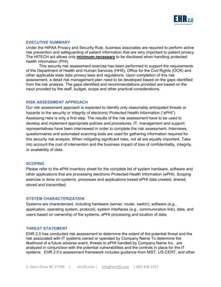 EXECUTIVE SUMMARY
Under the HIPAA Privacy and Security Rule, business associates are required to perform active
risk prevention and safeguarding of patient information that are very important to patient privacy.
The HITECH act allows only minimum necessary to be disclosed when handling protected
health information (PHI).
This security risk assessment exercise has been performed to support the requirements
of the Department of Health and Human Services (HHS), Office for the Civil Rights (OCR) and
other applicable state data privacy laws and regulations. Upon completion of this risk
assessment, a detail risk management plan need to be developed based on the gaps identified
from the risk analysis. The gaps identified and recommendations provided are based on the
input provided by the staff, budget, scope and other practical considerations.
RISK ASSESSMENT APPROACH
Our risk assessment approach is expected to identify only reasonably anticipated threats or
hazards to the security or integrity of electronic Protected Health Information (“ePHI”).
Assessing risks is only a first step. The results of the risk assessment have to be used to
develop and implement appropriate policies and procedures. IT, management and support
representatives have been interviewed in order to complete the risk assessment. Interviews,
questionnaires and automated scanning tools are used for gathering information required for
this security risk analysis. When mitigating significant risks, not all are equally important. Take
into account the cost of intervention and the business impact of loss of confidentiality, integrity,
or availability of data.
SCOPING
Please refer to the ePHI inventory sheet for the complete list of system hardware, software and
other applications that are processing electronic Protected Health Information (ePHI). Scoping
exercise is done on systems, processes and applications based ePHI data created, shared,
stored and transmitted.
SYSTEM CHARACTERIZATION
Systems are characterized, including hardware (server, router, switch), software (e.g.,
application, operating system, protocol), system interfaces (e.g., communication link), data, and
users based on ownership of the systems, ePHI processing and location of data.
THREAT STATEMENT
EHR 2.0 has conducted risk assessment to determine the extent of the potential threat and the
risk associated with IT systems owned or operated by Company Name To determine the
likelihood of a future adverse event, threats to ePHI handled by Company Name Inc. are
analyzed in conjunction with the potential vulnerabilities and the controls in place for the IT
systems. EHR 2.0’s assessment framework includes guidance from NIST, US-CERT, and other

2, Davis Drive NC 27709

|

ehr20.com |

info@ehr20.com

| 802-448 2255

 
