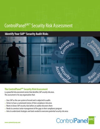 ControlPanelGRC®
Security Risk Assessment
IdentifyYour SAP® Security Audit Risks
The ControlPanelGRC
Security Risk Assessment
The assessment is for any organization that:
+ Uses SAP as the core system of record and is subjected to audits
+ Strives to have a customized review of their compliance risk areas
+ Wants to know SAP security risks before an auditor discovers them
+ Needs to convince senior management of the gaps in their compliance program
+ Aims to understand strategies and tools needed to overcome potential security risk areas
www.symmetrycorp.com
isapowerfulriskassessmentservicethatidentifiesSAPsecurityriskareas.
 