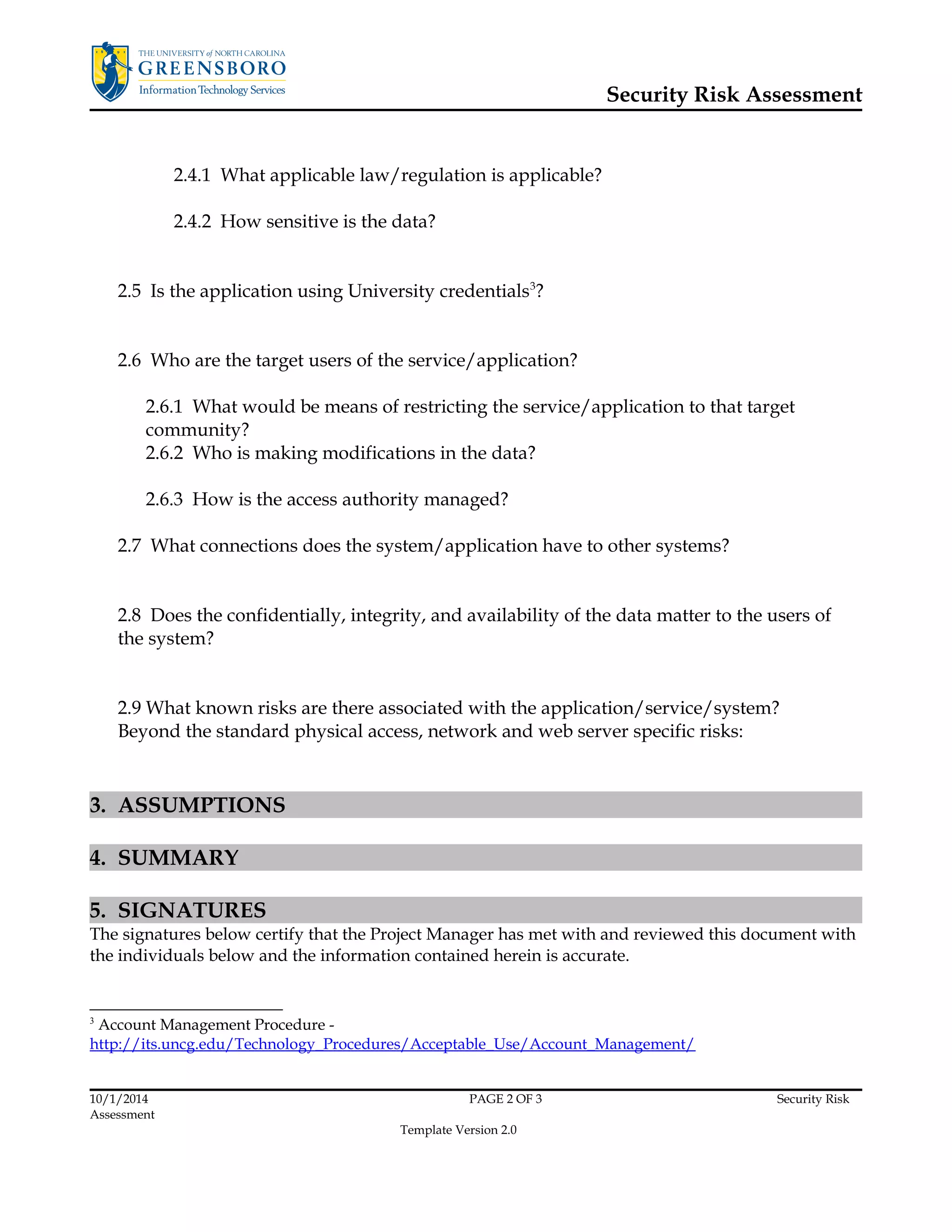 Security Risk Assessment 
2.4.1 What applicable law/regulation is applicable? 
2.4.2 How sensitive is the data? 
2.5 Is the application using University credentials3? 
2.6 Who are the target users of the service/application? 
2.6.1 What would be means of restricting the service/application to that target 
community? 
2.6.2 Who is making modifications in the data? 
2.6.3 How is the access authority managed? 
2.7 What connections does the system/application have to other systems? 
2.8 Does the confidentially, integrity, and availability of the data matter to the users of 
the system? 
2.9 What known risks are there associated with the application/service/system? 
Beyond the standard physical access, network and web server specific risks: 
3. ASSUMPTIONS 
4. SUMMARY 
5. SIGNATURES 
The signatures below certify that the Project Manager has met with and reviewed this document with 
the individuals below and the information contained herein is accurate. 
3 Account Management Procedure - 
http://its.uncg.edu/Technology_Procedures/Acceptable_Use/Account_Management/ 
10/1/2014 PAGE 2 OF 3 Security Risk 
Assessment 
Template Version 2.0 
 