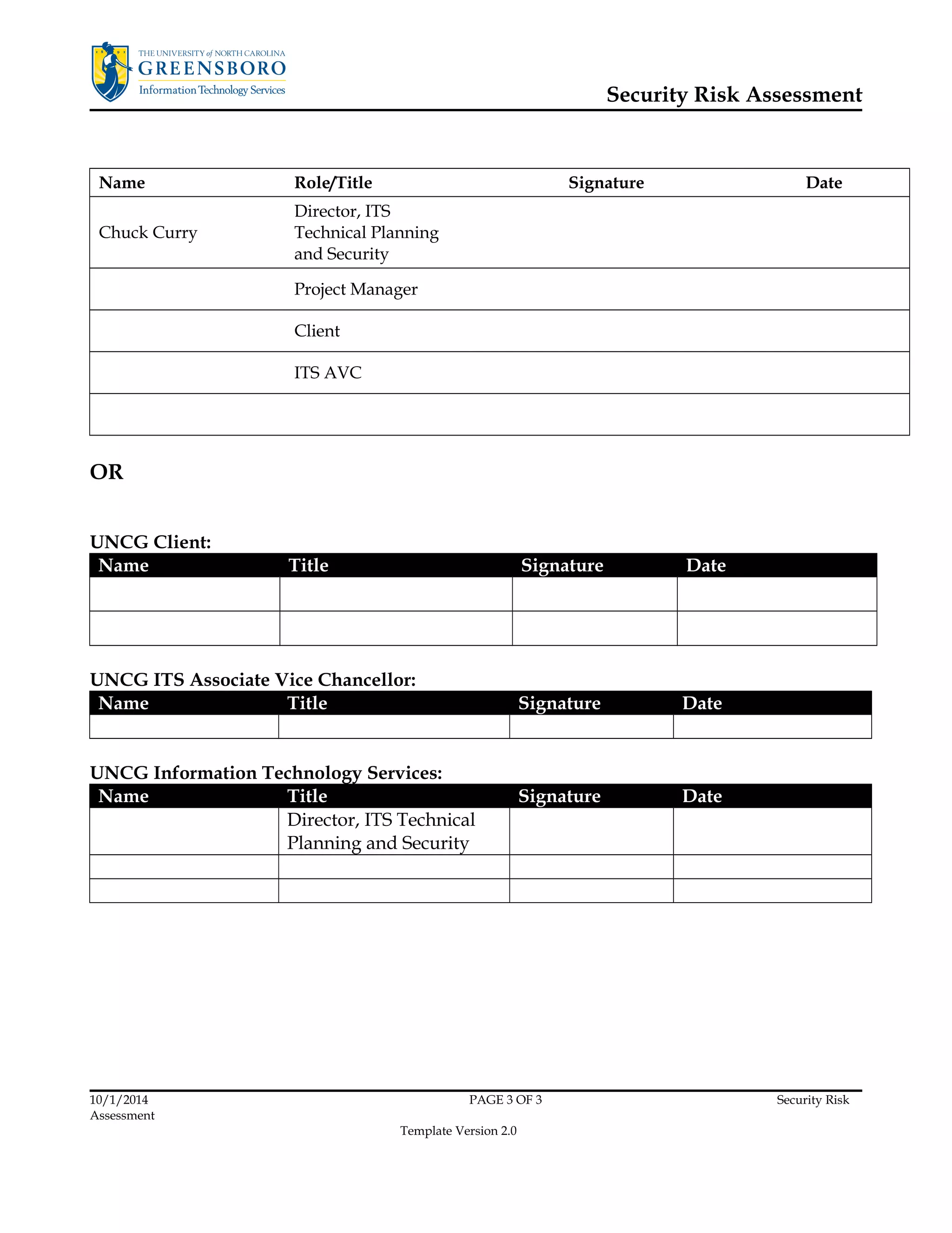 Security Risk Assessment 
Name Role/Title Signature Date 
Chuck Curry 
Director, ITS 
Technical Planning 
and Security 
Project Manager 
Client 
ITS AVC 
OR 
UNCG Client: 
Name Title Signature Date 
UNCG ITS Associate Vice Chancellor: 
Name Title Signature Date 
UNCG Information Technology Services: 
Name Title Signature Date 
Director, ITS Technical 
Planning and Security 
10/1/2014 PAGE 3 OF 3 Security Risk 
Assessment 
Template Version 2.0 
