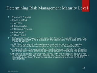 Determining Risk Management Maturity Level
 There are 6 levels
-- 0 non existed.
-- 1 Ad Hoc
-- 2 Repeatable
-- 3 Defined Process
-- 4 Managed
-- 5 Optimized
 Self assessment: given a questions list, for each question, score your
organization from 0 to 5 based on the definition, then add all of the
score together.
>= 52. The organization is well prepared to introduce and use the
Microsoft security risk management process to its fullest extent.
34—50 indicates the organization has taken many significant steps to
control security risks and is ready to gradually introduce the process.
< 34 should consider starting very slowly with the Microsoft security risk
management process by creating the core security risk management
team and applying the process to a single business unit for the first
few months.
12
 