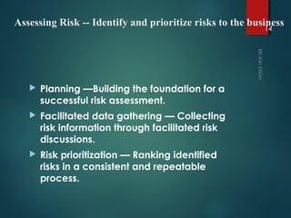 Assessing Risk -- Identify and prioritize risks to the business
 Planning —Building the foundation for a
successful risk assessment.
 Facilitated data gathering — Collecting
risk information through facilitated risk
discussions.
 Risk prioritization — Ranking identified
risks in a consistent and repeatable
process.
14
 
