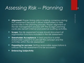 Assessing Risk -- Planning
 Alignment: Proper timing aids in building consensus during
the assessment because it allows stakeholders to take
active roles in the planning process. Proper alignment of
the risk management process with the budget planning
cycle also benefit internal and external auditing activities.
 Scope: the risk assessment scope should document all
organization functions included in the risk assessment.
 Stakeholder Acceptance: A best practice to enlist
stakeholder support is to pre-sell the concept and the
activities within the risk assessment
 Preparing for success: Setting reasonable expectations is
critical if the risk assessment is to be successful.
 Embracing Subjectivity
15
 