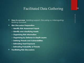 Facilitated Data Gathering
 Keys to success: Building support; Discussing vs. Interrogating;
Building Goodwill
 Risk Discussion Preparation:
-- Identify Risk Assessment Inputs
-- Identify and classifying Assets
-- Organizing Risk Information
-- Organizing by Defense-in-Depth Layers
-- Defining Threats and Vulnerabilities
-- Estimating Asset Exposure
-- Estimating Probability of Threats
 Facilitating Risk Discussions
16
 