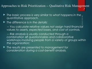 Approaches to Risk Prioritization -- Qualitative Risk Management
 The basic process is very similar to what happens in the
quantitative approach.
 The difference is in the details:
-- You calculate relative values not assign hard financial
values to assets, expected losses, and cost of controls.
-- Risk analysis is usually conducted through a
combination of questionnaires and collaborative
workshops involving people from a variety of groups within
the organization; 
 The results are presented to management for
consideration during a cost-benefit analysis.
7
 