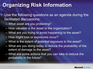 Organizing Risk Information
• Use the following questions as an agenda during the
facilitated discussions:
– What asset are you protecting?
– How valuable is the asset to the organization?
– What are you trying to avoid happening to the asset?
– How might loss or exposures occur?
– What is the extent of potential exposure to the asset?
– What are you doing today to reduce the probability of the
extent of damage to the asset?
– What are some actions that you can take to reduce the
probability in the future?
 