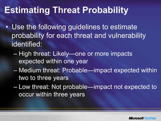 Estimating Threat Probability
• Use the following guidelines to estimate
probability for each threat and vulnerability
identified:
– High threat: Likely—one or more impacts
expected within one year
– Medium threat: Probable—impact expected within
two to three years
– Low threat: Not probable—impact not expected to
occur within three years
 
