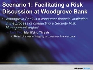 Scenario 1: Facilitating a Risk
Discussion at Woodgrove Bank
• Woodgrove Bank is a consumer financial institution
in the process of conducting a Security Risk
Management project
– Task Two: Identifying Threats
• Threat of a loss of integrity to consumer financial data
 