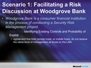 Scenario 1: Facilitating a Risk
Discussion at Woodgrove Bank
• Woodgrove Bank is a consumer financial institution
in the process of conducting a Security Risk
Management project
– Task Five: Identifying Existing Controls and Probability of
Exploit
• Agreement that their remote hosts, or mobile hosts, do not receive
the same level of management as those on the LAN.
 