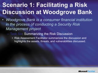 Scenario 1: Facilitating a Risk
Discussion at Woodgrove Bank
• Woodgrove Bank is a consumer financial institution
in the process of conducting a Security Risk
Management project
– Task Six: Summarizing the Risk Discussion
• Risk Assessment Facilitator summarizes the discussion and
highlights the assets, threats, and vulnerabilities discussed.
 