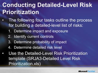 Conducting Detailed-Level Risk
Prioritization
• The following four tasks outline the process
for building a detailed-level list of risks:
1. Determine impact and exposure
2. Identify current controls
3. Determine probability of impact
4. Determine detailed risk level
• Use the Detailed-Level Risk Prioritization
template (SRJA3-Detailed Level Risk
Prioritization.xls)
 