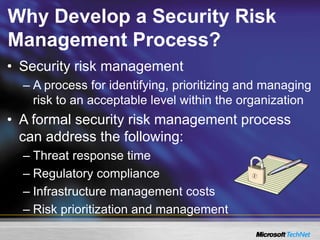 Why Develop a Security Risk
Management Process?
• Security risk management
– A process for identifying, prioritizing and managing
risk to an acceptable level within the organization
• A formal security risk management process
can address the following:
– Threat response time
– Regulatory compliance
– Infrastructure management costs
– Risk prioritization and management
 