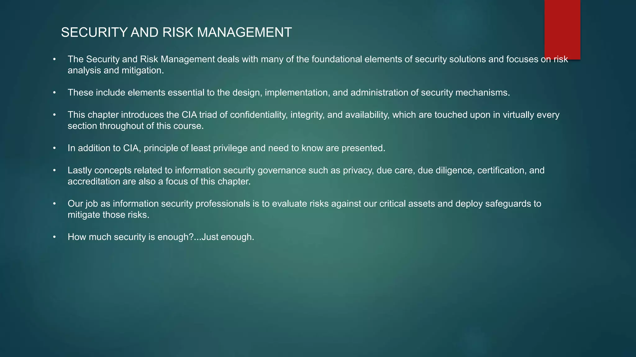 SECURITY AND RISK MANAGEMENT
• The Security and Risk Management deals with many of the foundational elements of security solutions and focuses on risk
analysis and mitigation.
• These include elements essential to the design, implementation, and administration of security mechanisms.
• This chapter introduces the CIA triad of confidentiality, integrity, and availability, which are touched upon in virtually every
section throughout of this course.
• In addition to CIA, principle of least privilege and need to know are presented.
• Lastly concepts related to information security governance such as privacy, due care, due diligence, certification, and
accreditation are also a focus of this chapter.
• Our job as information security professionals is to evaluate risks against our critical assets and deploy safeguards to
mitigate those risks.
• How much security is enough?...Just enough.
 