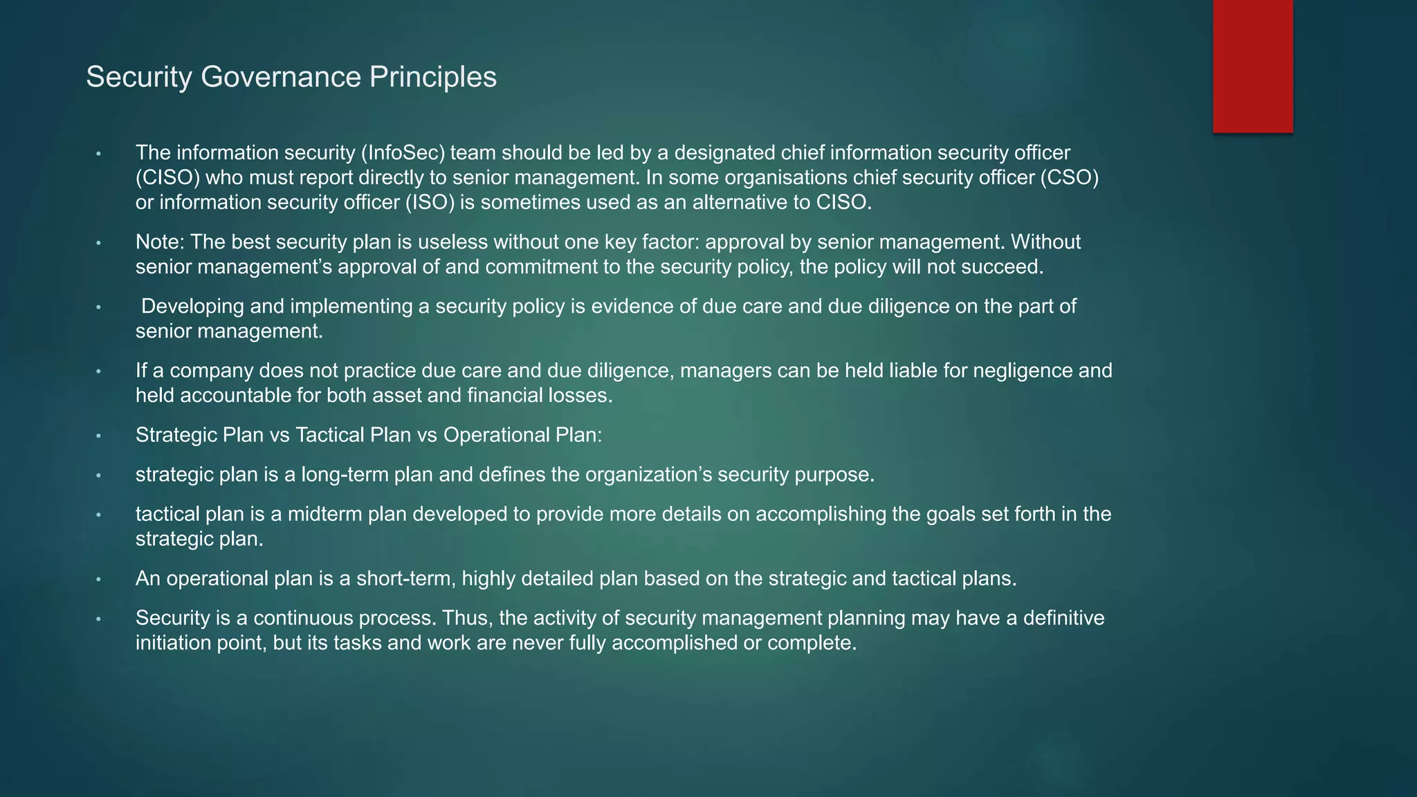 Security Governance Principles
• The information security (InfoSec) team should be led by a designated chief information security officer
(CISO) who must report directly to senior management. In some organisations chief security officer (CSO)
or information security officer (ISO) is sometimes used as an alternative to CISO.
• Note: The best security plan is useless without one key factor: approval by senior management. Without
senior management’s approval of and commitment to the security policy, the policy will not succeed.
• Developing and implementing a security policy is evidence of due care and due diligence on the part of
senior management.
• If a company does not practice due care and due diligence, managers can be held liable for negligence and
held accountable for both asset and financial losses.
• Strategic Plan vs Tactical Plan vs Operational Plan:
• strategic plan is a long-term plan and defines the organization’s security purpose.
• tactical plan is a midterm plan developed to provide more details on accomplishing the goals set forth in the
strategic plan.
• An operational plan is a short-term, highly detailed plan based on the strategic and tactical plans.
• Security is a continuous process. Thus, the activity of security management planning may have a definitive
initiation point, but its tasks and work are never fully accomplished or complete.
 