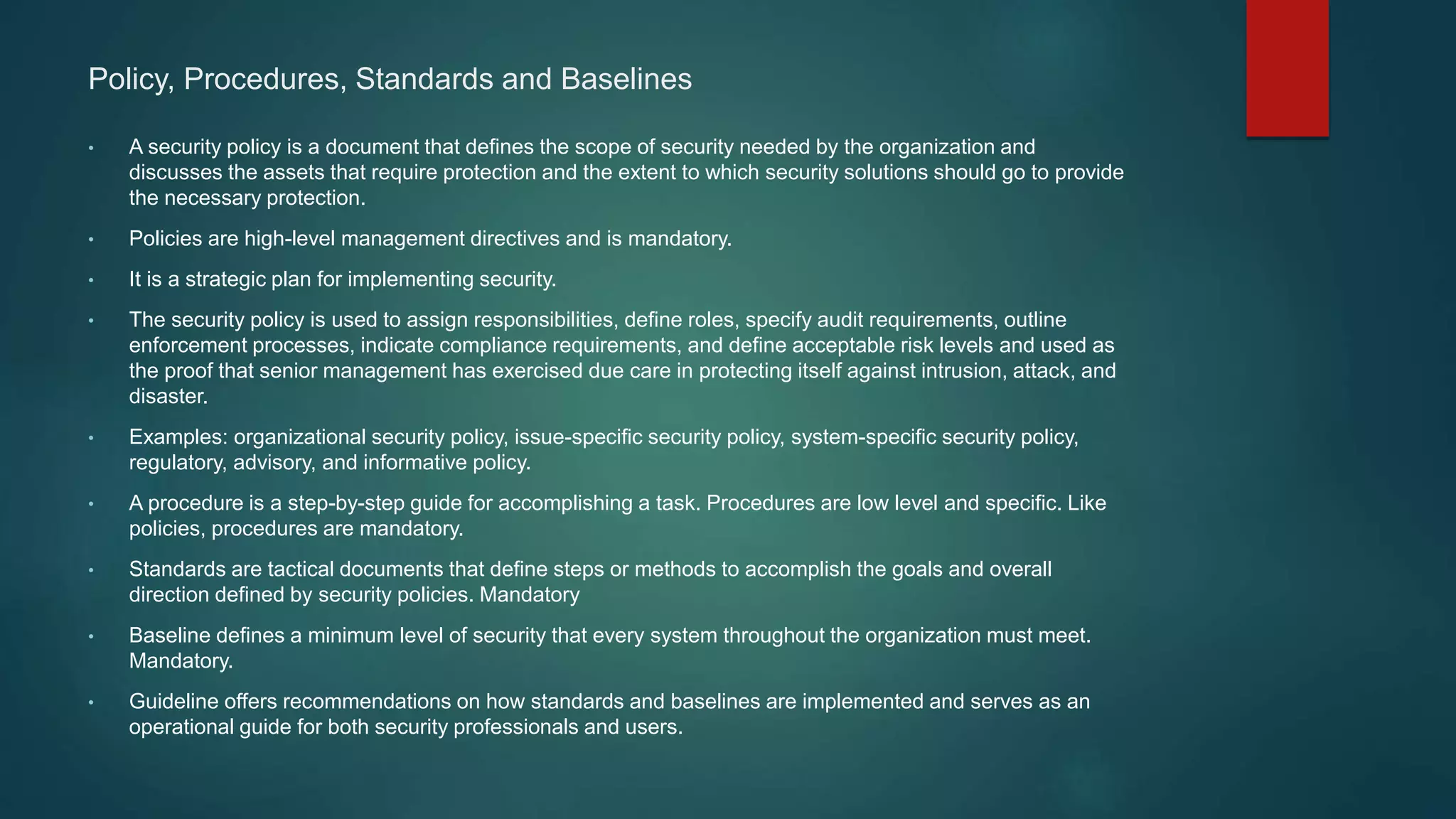 Policy, Procedures, Standards and Baselines
• A security policy is a document that defines the scope of security needed by the organization and
discusses the assets that require protection and the extent to which security solutions should go to provide
the necessary protection.
• Policies are high-level management directives and is mandatory.
• It is a strategic plan for implementing security.
• The security policy is used to assign responsibilities, define roles, specify audit requirements, outline
enforcement processes, indicate compliance requirements, and define acceptable risk levels and used as
the proof that senior management has exercised due care in protecting itself against intrusion, attack, and
disaster.
• Examples: organizational security policy, issue-specific security policy, system-specific security policy,
regulatory, advisory, and informative policy.
• A procedure is a step-by-step guide for accomplishing a task. Procedures are low level and specific. Like
policies, procedures are mandatory.
• Standards are tactical documents that define steps or methods to accomplish the goals and overall
direction defined by security policies. Mandatory
• Baseline defines a minimum level of security that every system throughout the organization must meet.
Mandatory.
• Guideline offers recommendations on how standards and baselines are implemented and serves as an
operational guide for both security professionals and users.
 