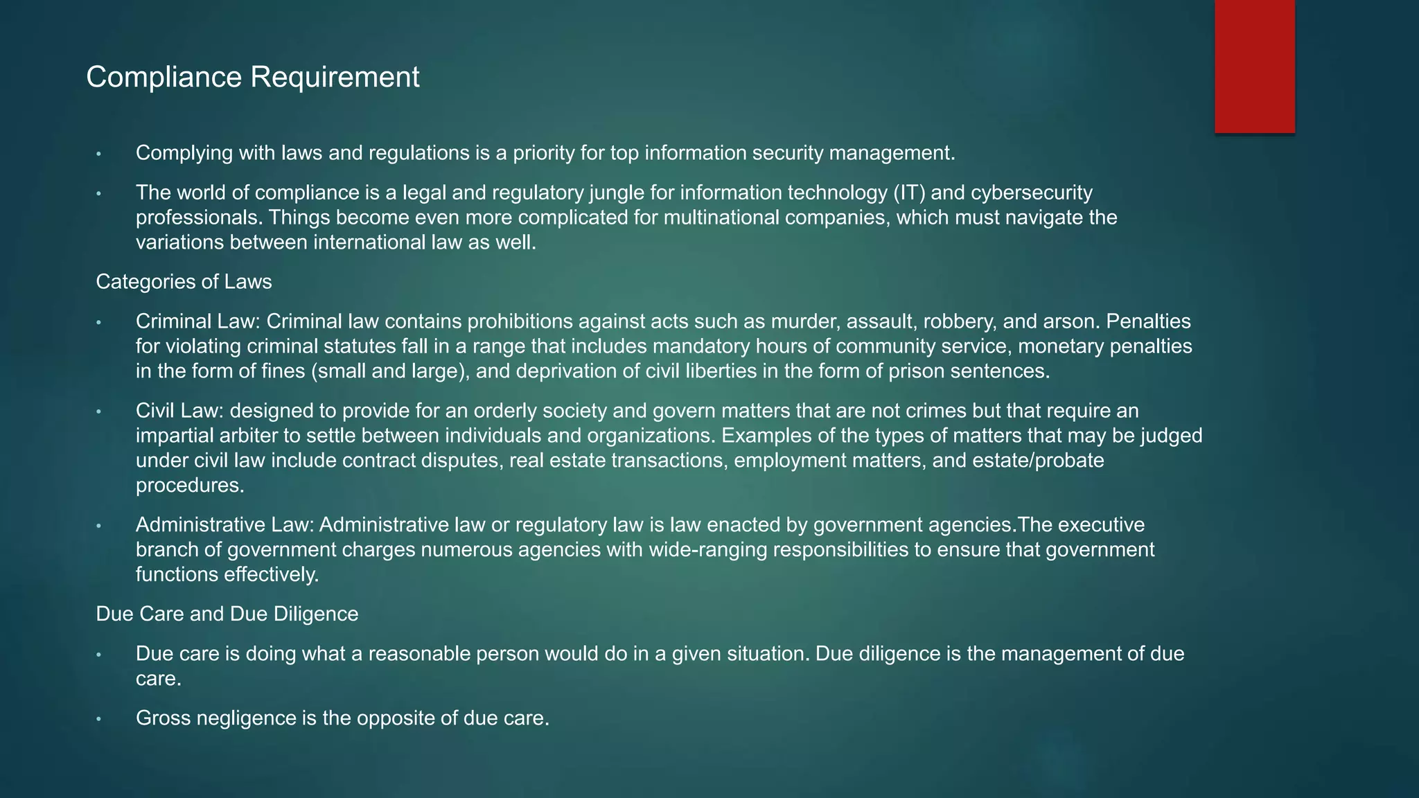 Compliance Requirement
• Complying with laws and regulations is a priority for top information security management.
• The world of compliance is a legal and regulatory jungle for information technology (IT) and cybersecurity
professionals. Things become even more complicated for multinational companies, which must navigate the
variations between international law as well.
Categories of Laws
• Criminal Law: Criminal law contains prohibitions against acts such as murder, assault, robbery, and arson. Penalties
for violating criminal statutes fall in a range that includes mandatory hours of community service, monetary penalties
in the form of fines (small and large), and deprivation of civil liberties in the form of prison sentences.
• Civil Law: designed to provide for an orderly society and govern matters that are not crimes but that require an
impartial arbiter to settle between individuals and organizations. Examples of the types of matters that may be judged
under civil law include contract disputes, real estate transactions, employment matters, and estate/probate
procedures.
• Administrative Law: Administrative law or regulatory law is law enacted by government agencies.The executive
branch of government charges numerous agencies with wide-ranging responsibilities to ensure that government
functions effectively.
Due Care and Due Diligence
• Due care is doing what a reasonable person would do in a given situation. Due diligence is the management of due
care.
• Gross negligence is the opposite of due care.
 