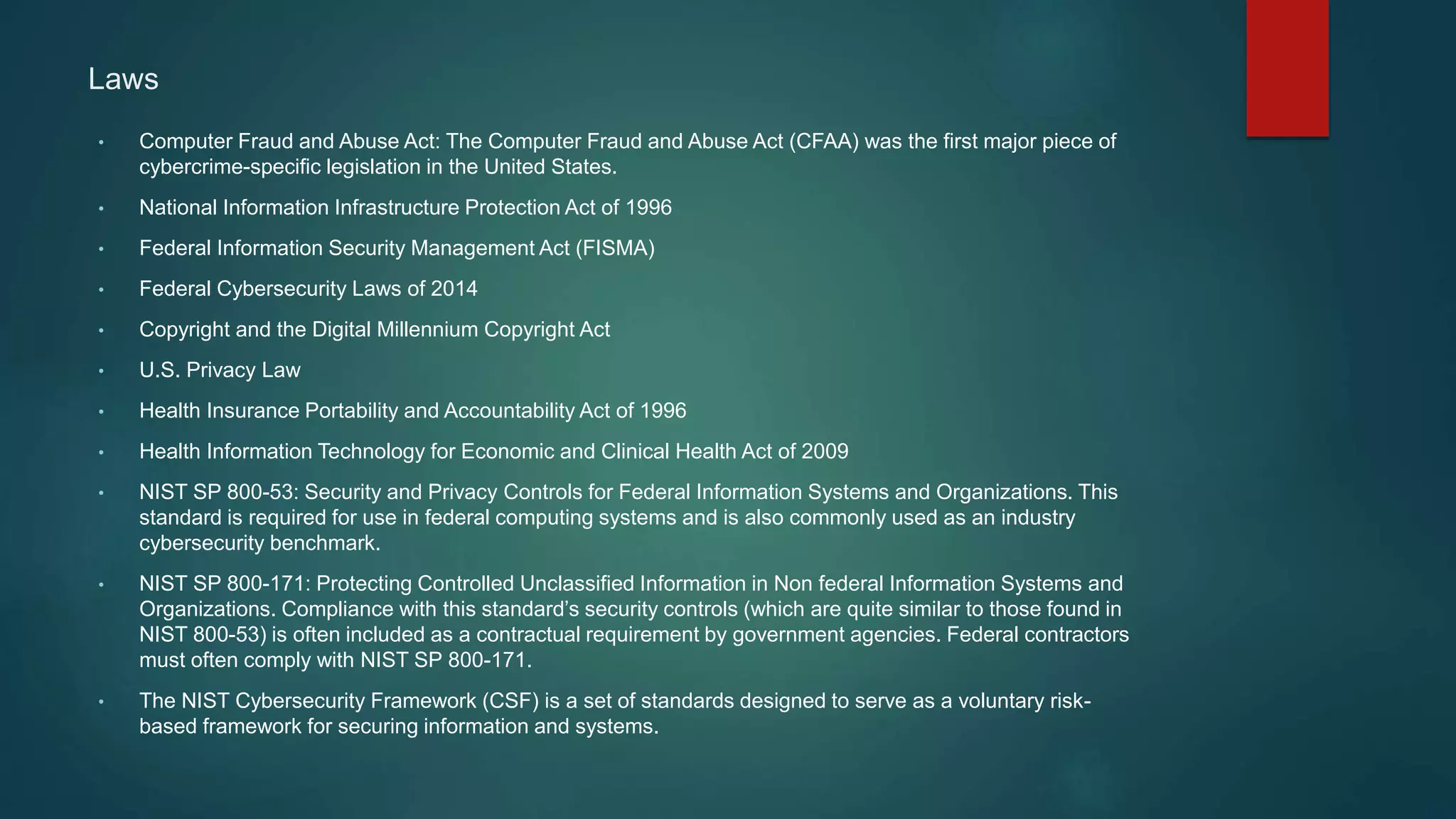 Laws
• Computer Fraud and Abuse Act: The Computer Fraud and Abuse Act (CFAA) was the first major piece of
cybercrime-specific legislation in the United States.
• National Information Infrastructure Protection Act of 1996
• Federal Information Security Management Act (FISMA)
• Federal Cybersecurity Laws of 2014
• Copyright and the Digital Millennium Copyright Act
• U.S. Privacy Law
• Health Insurance Portability and Accountability Act of 1996
• Health Information Technology for Economic and Clinical Health Act of 2009
• NIST SP 800-53: Security and Privacy Controls for Federal Information Systems and Organizations. This
standard is required for use in federal computing systems and is also commonly used as an industry
cybersecurity benchmark.
• NIST SP 800-171: Protecting Controlled Unclassified Information in Non federal Information Systems and
Organizations. Compliance with this standard’s security controls (which are quite similar to those found in
NIST 800-53) is often included as a contractual requirement by government agencies. Federal contractors
must often comply with NIST SP 800-171.
• The NIST Cybersecurity Framework (CSF) is a set of standards designed to serve as a voluntary risk-
based framework for securing information and systems.
 