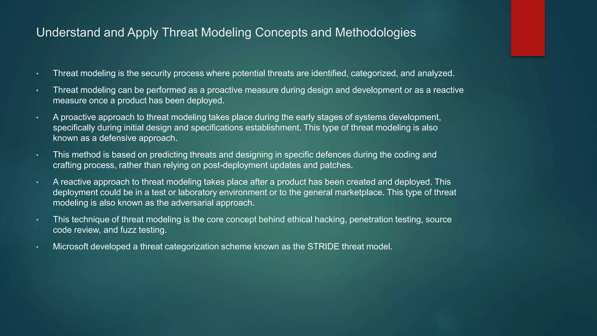 Understand and Apply Threat Modeling Concepts and Methodologies
• Threat modeling is the security process where potential threats are identified, categorized, and analyzed.
• Threat modeling can be performed as a proactive measure during design and development or as a reactive
measure once a product has been deployed.
• A proactive approach to threat modeling takes place during the early stages of systems development,
specifically during initial design and specifications establishment. This type of threat modeling is also
known as a defensive approach.
• This method is based on predicting threats and designing in specific defences during the coding and
crafting process, rather than relying on post-deployment updates and patches.
• A reactive approach to threat modeling takes place after a product has been created and deployed. This
deployment could be in a test or laboratory environment or to the general marketplace. This type of threat
modeling is also known as the adversarial approach.
• This technique of threat modeling is the core concept behind ethical hacking, penetration testing, source
code review, and fuzz testing.
• Microsoft developed a threat categorization scheme known as the STRIDE threat model.
 