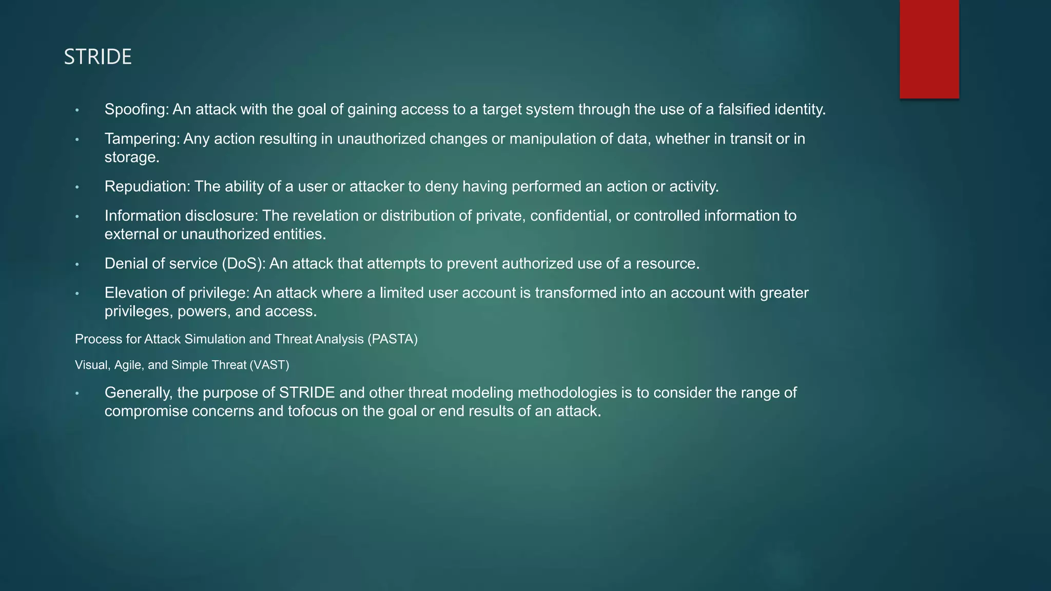 STRIDE
• Spoofing: An attack with the goal of gaining access to a target system through the use of a falsified identity.
• Tampering: Any action resulting in unauthorized changes or manipulation of data, whether in transit or in
storage.
• Repudiation: The ability of a user or attacker to deny having performed an action or activity.
• Information disclosure: The revelation or distribution of private, confidential, or controlled information to
external or unauthorized entities.
• Denial of service (DoS): An attack that attempts to prevent authorized use of a resource.
• Elevation of privilege: An attack where a limited user account is transformed into an account with greater
privileges, powers, and access.
Process for Attack Simulation and Threat Analysis (PASTA)
Visual, Agile, and Simple Threat (VAST)
• Generally, the purpose of STRIDE and other threat modeling methodologies is to consider the range of
compromise concerns and tofocus on the goal or end results of an attack.
 