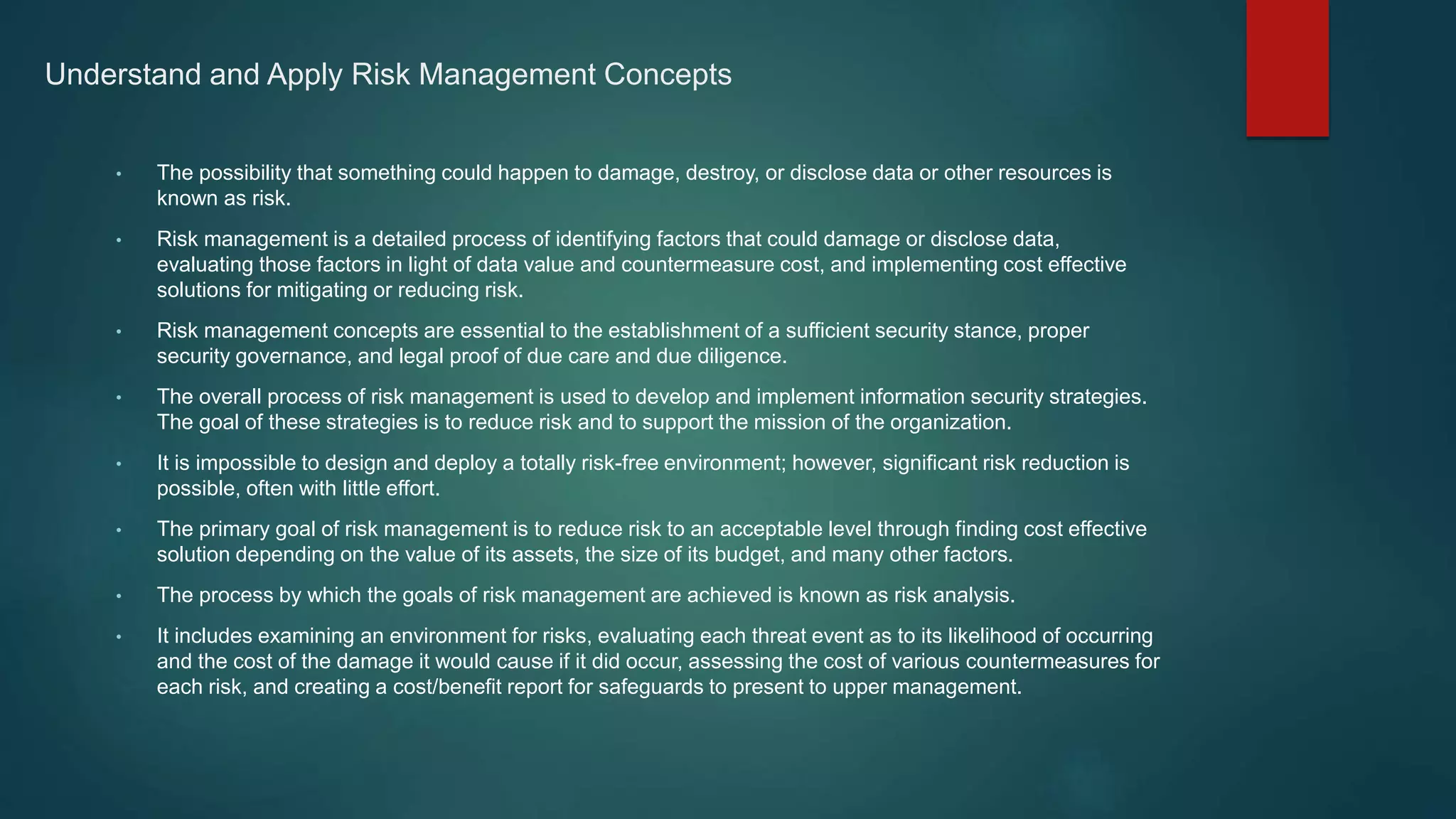Understand and Apply Risk Management Concepts
• The possibility that something could happen to damage, destroy, or disclose data or other resources is
known as risk.
• Risk management is a detailed process of identifying factors that could damage or disclose data,
evaluating those factors in light of data value and countermeasure cost, and implementing cost effective
solutions for mitigating or reducing risk.
• Risk management concepts are essential to the establishment of a sufficient security stance, proper
security governance, and legal proof of due care and due diligence.
• The overall process of risk management is used to develop and implement information security strategies.
The goal of these strategies is to reduce risk and to support the mission of the organization.
• It is impossible to design and deploy a totally risk-free environment; however, significant risk reduction is
possible, often with little effort.
• The primary goal of risk management is to reduce risk to an acceptable level through finding cost effective
solution depending on the value of its assets, the size of its budget, and many other factors.
• The process by which the goals of risk management are achieved is known as risk analysis.
• It includes examining an environment for risks, evaluating each threat event as to its likelihood of occurring
and the cost of the damage it would cause if it did occur, assessing the cost of various countermeasures for
each risk, and creating a cost/benefit report for safeguards to present to upper management.
 