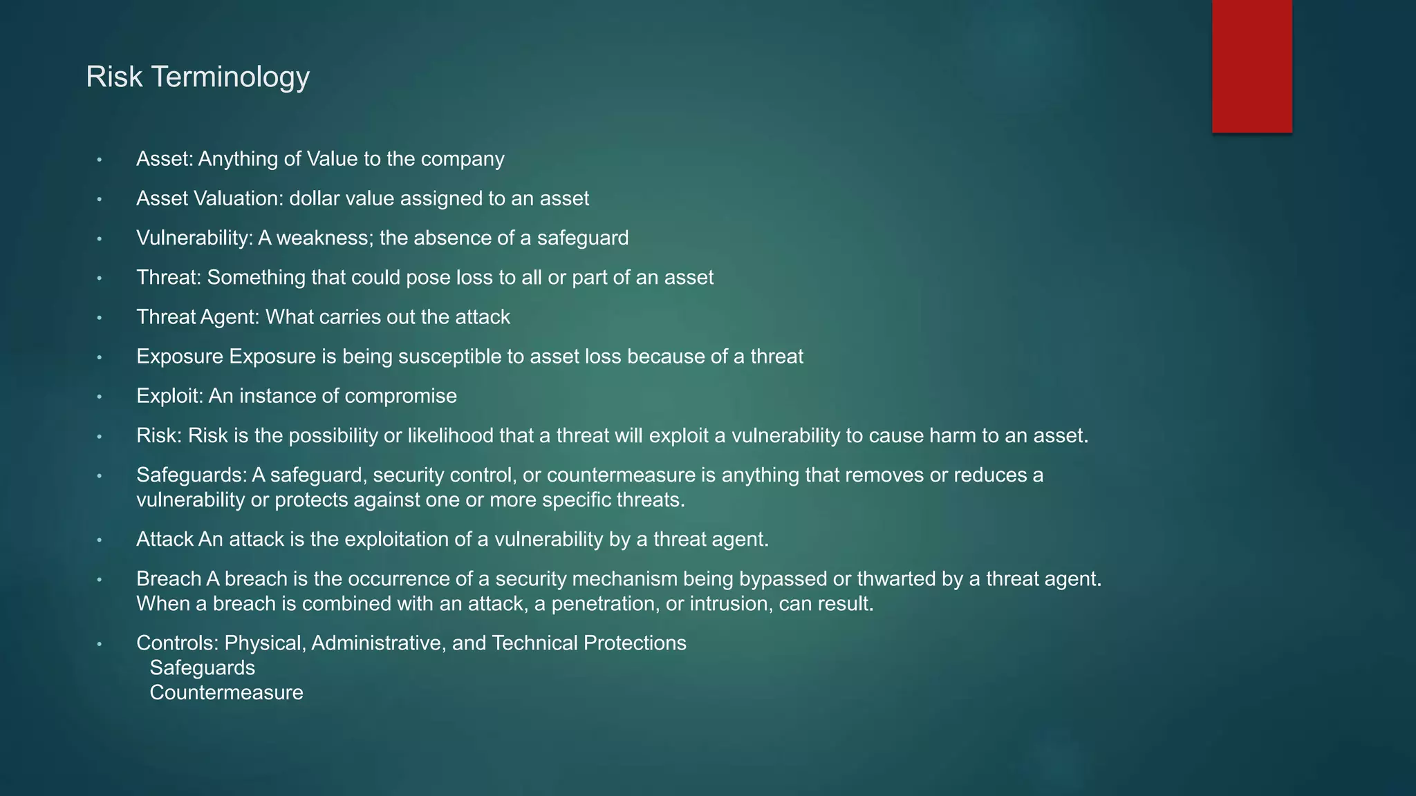 Risk Terminology
• Asset: Anything of Value to the company
• Asset Valuation: dollar value assigned to an asset
• Vulnerability: A weakness; the absence of a safeguard
• Threat: Something that could pose loss to all or part of an asset
• Threat Agent: What carries out the attack
• Exposure Exposure is being susceptible to asset loss because of a threat
• Exploit: An instance of compromise
• Risk: Risk is the possibility or likelihood that a threat will exploit a vulnerability to cause harm to an asset.
• Safeguards: A safeguard, security control, or countermeasure is anything that removes or reduces a
vulnerability or protects against one or more specific threats.
• Attack An attack is the exploitation of a vulnerability by a threat agent.
• Breach A breach is the occurrence of a security mechanism being bypassed or thwarted by a threat agent.
When a breach is combined with an attack, a penetration, or intrusion, can result.
• Controls: Physical, Administrative, and Technical Protections
Safeguards
Countermeasure
 