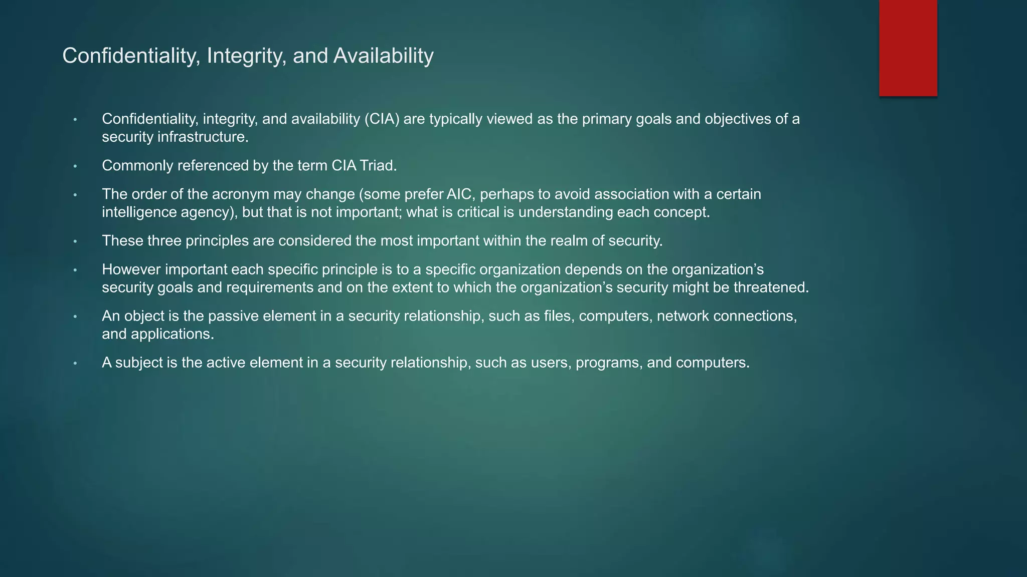 Confidentiality, Integrity, and Availability
• Confidentiality, integrity, and availability (CIA) are typically viewed as the primary goals and objectives of a
security infrastructure.
• Commonly referenced by the term CIA Triad.
• The order of the acronym may change (some prefer AIC, perhaps to avoid association with a certain
intelligence agency), but that is not important; what is critical is understanding each concept.
• These three principles are considered the most important within the realm of security.
• However important each specific principle is to a specific organization depends on the organization’s
security goals and requirements and on the extent to which the organization’s security might be threatened.
• An object is the passive element in a security relationship, such as files, computers, network connections,
and applications.
• A subject is the active element in a security relationship, such as users, programs, and computers.
 