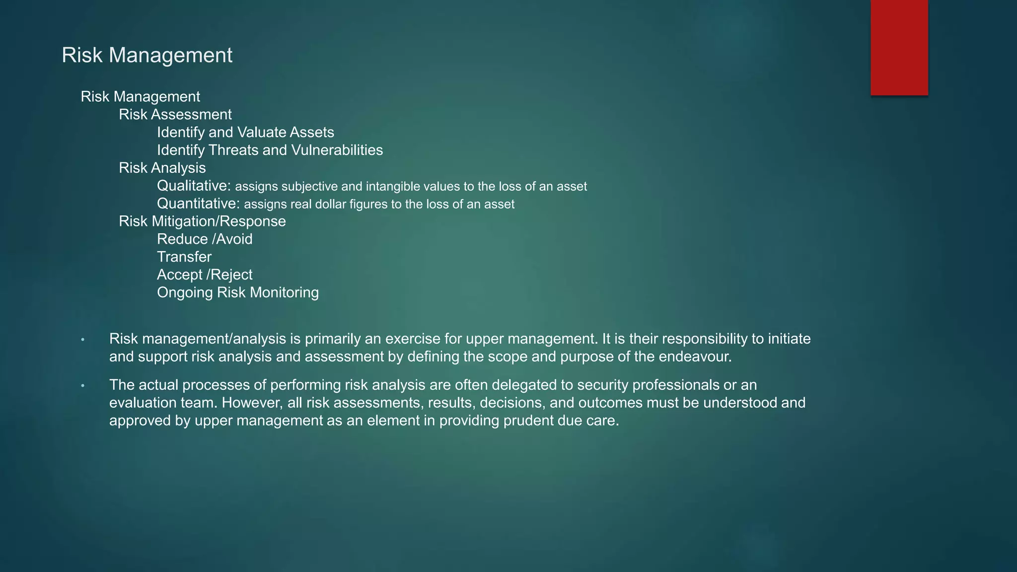 Risk Management
Risk Management
Risk Assessment
Identify and Valuate Assets
Identify Threats and Vulnerabilities
Risk Analysis
Qualitative: assigns subjective and intangible values to the loss of an asset
Quantitative: assigns real dollar figures to the loss of an asset
Risk Mitigation/Response
Reduce /Avoid
Transfer
Accept /Reject
Ongoing Risk Monitoring
• Risk management/analysis is primarily an exercise for upper management. It is their responsibility to initiate
and support risk analysis and assessment by defining the scope and purpose of the endeavour.
• The actual processes of performing risk analysis are often delegated to security professionals or an
evaluation team. However, all risk assessments, results, decisions, and outcomes must be understood and
approved by upper management as an element in providing prudent due care.
 