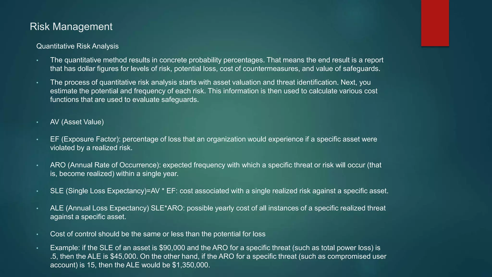 Risk Management
Quantitative Risk Analysis
• The quantitative method results in concrete probability percentages. That means the end result is a report
that has dollar figures for levels of risk, potential loss, cost of countermeasures, and value of safeguards.
• The process of quantitative risk analysis starts with asset valuation and threat identification. Next, you
estimate the potential and frequency of each risk. This information is then used to calculate various cost
functions that are used to evaluate safeguards.
• AV (Asset Value)
• EF (Exposure Factor): percentage of loss that an organization would experience if a specific asset were
violated by a realized risk.
• ARO (Annual Rate of Occurrence): expected frequency with which a specific threat or risk will occur (that
is, become realized) within a single year.
• SLE (Single Loss Expectancy)=AV * EF: cost associated with a single realized risk against a specific asset.
• ALE (Annual Loss Expectancy) SLE*ARO: possible yearly cost of all instances of a specific realized threat
against a specific asset.
• Cost of control should be the same or less than the potential for loss
• Example: if the SLE of an asset is $90,000 and the ARO for a specific threat (such as total power loss) is
.5, then the ALE is $45,000. On the other hand, if the ARO for a specific threat (such as compromised user
account) is 15, then the ALE would be $1,350,000.
 