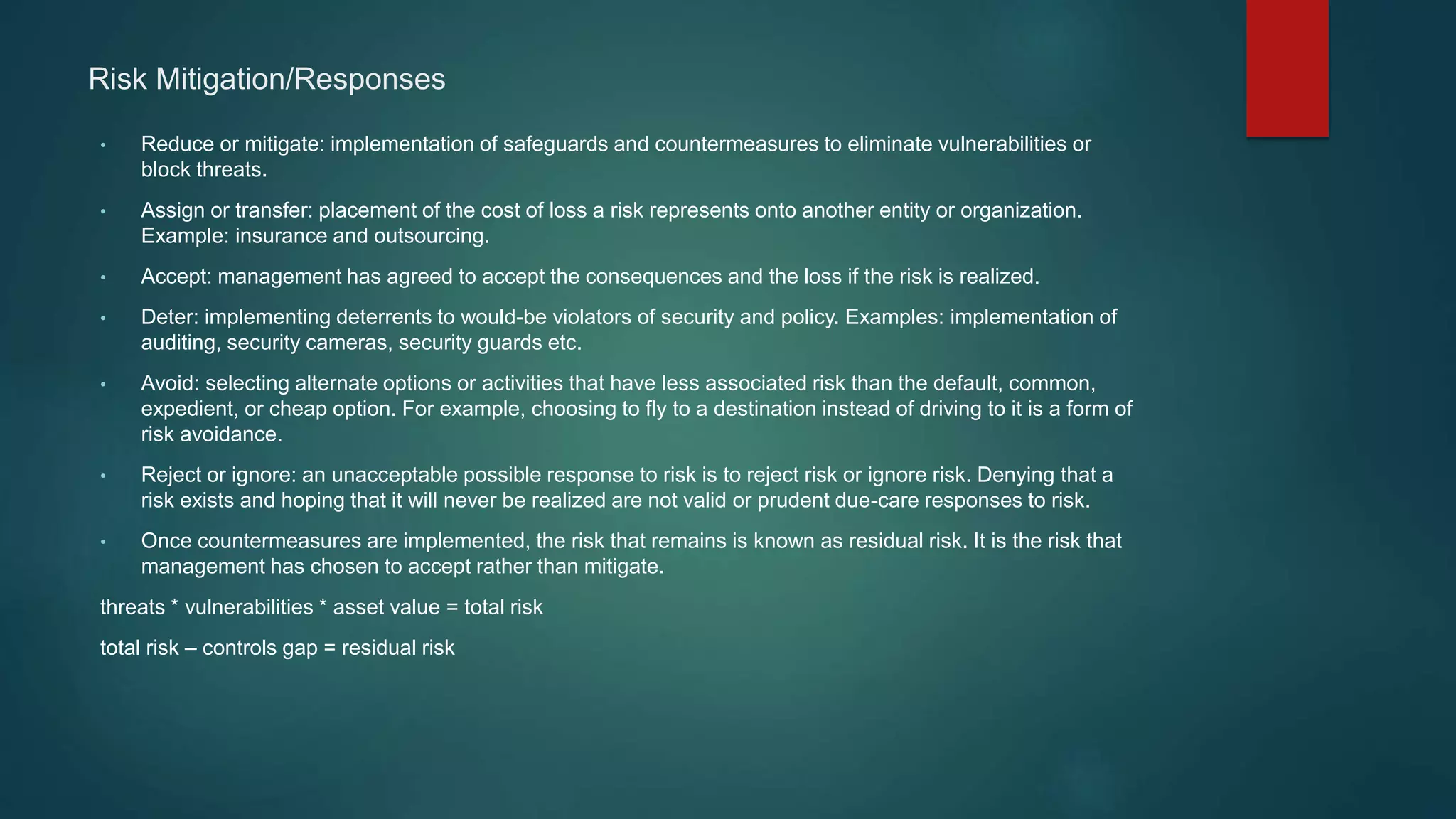 Risk Mitigation/Responses
• Reduce or mitigate: implementation of safeguards and countermeasures to eliminate vulnerabilities or
block threats.
• Assign or transfer: placement of the cost of loss a risk represents onto another entity or organization.
Example: insurance and outsourcing.
• Accept: management has agreed to accept the consequences and the loss if the risk is realized.
• Deter: implementing deterrents to would-be violators of security and policy. Examples: implementation of
auditing, security cameras, security guards etc.
• Avoid: selecting alternate options or activities that have less associated risk than the default, common,
expedient, or cheap option. For example, choosing to fly to a destination instead of driving to it is a form of
risk avoidance.
• Reject or ignore: an unacceptable possible response to risk is to reject risk or ignore risk. Denying that a
risk exists and hoping that it will never be realized are not valid or prudent due-care responses to risk.
• Once countermeasures are implemented, the risk that remains is known as residual risk. It is the risk that
management has chosen to accept rather than mitigate.
threats * vulnerabilities * asset value = total risk
total risk – controls gap = residual risk
 
