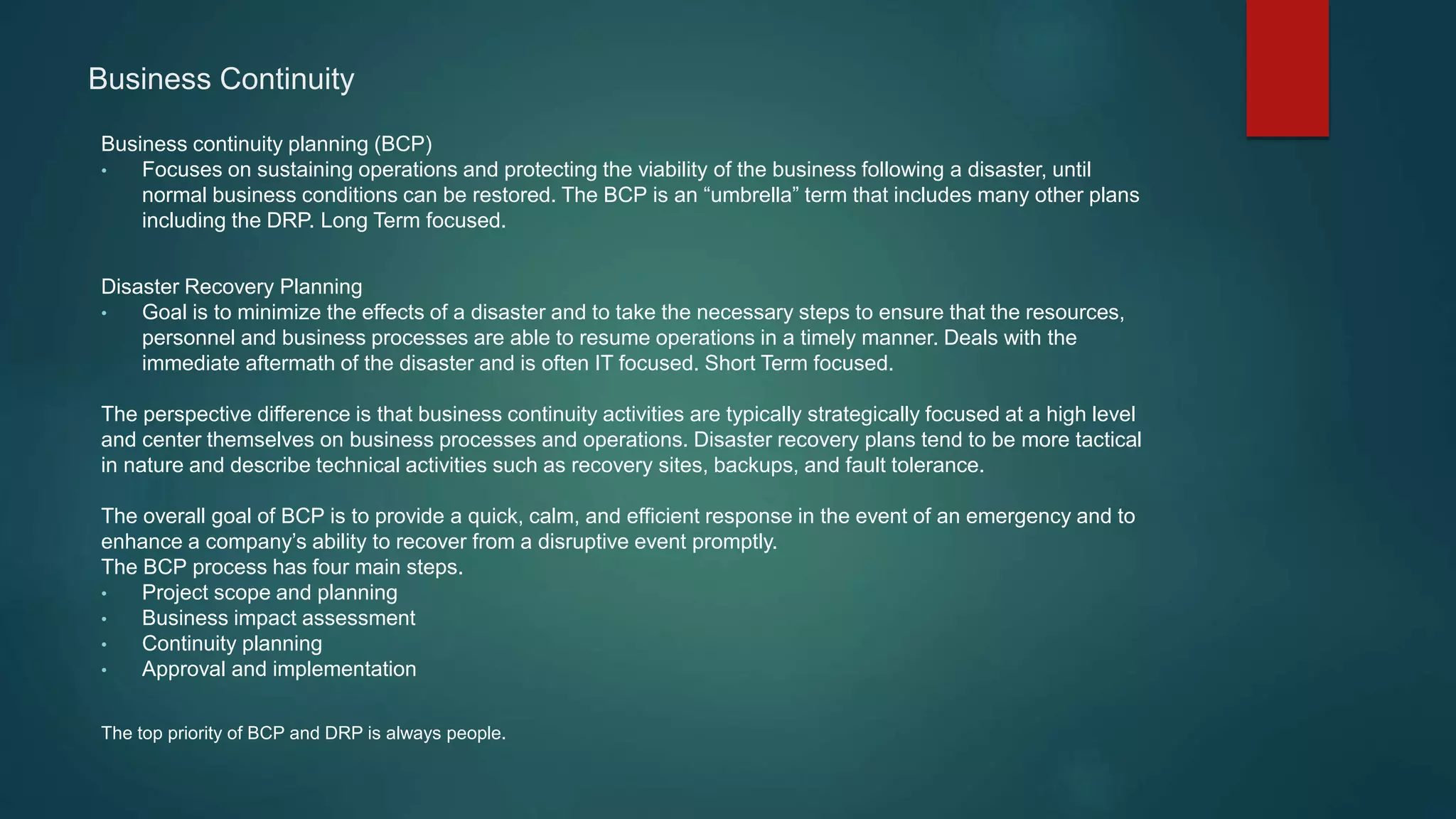 Business Continuity
Business continuity planning (BCP)
• Focuses on sustaining operations and protecting the viability of the business following a disaster, until
normal business conditions can be restored. The BCP is an “umbrella” term that includes many other plans
including the DRP. Long Term focused.
Disaster Recovery Planning
• Goal is to minimize the effects of a disaster and to take the necessary steps to ensure that the resources,
personnel and business processes are able to resume operations in a timely manner. Deals with the
immediate aftermath of the disaster and is often IT focused. Short Term focused.
The perspective difference is that business continuity activities are typically strategically focused at a high level
and center themselves on business processes and operations. Disaster recovery plans tend to be more tactical
in nature and describe technical activities such as recovery sites, backups, and fault tolerance.
The overall goal of BCP is to provide a quick, calm, and efficient response in the event of an emergency and to
enhance a company’s ability to recover from a disruptive event promptly.
The BCP process has four main steps.
• Project scope and planning
• Business impact assessment
• Continuity planning
• Approval and implementation
The top priority of BCP and DRP is always people.
 