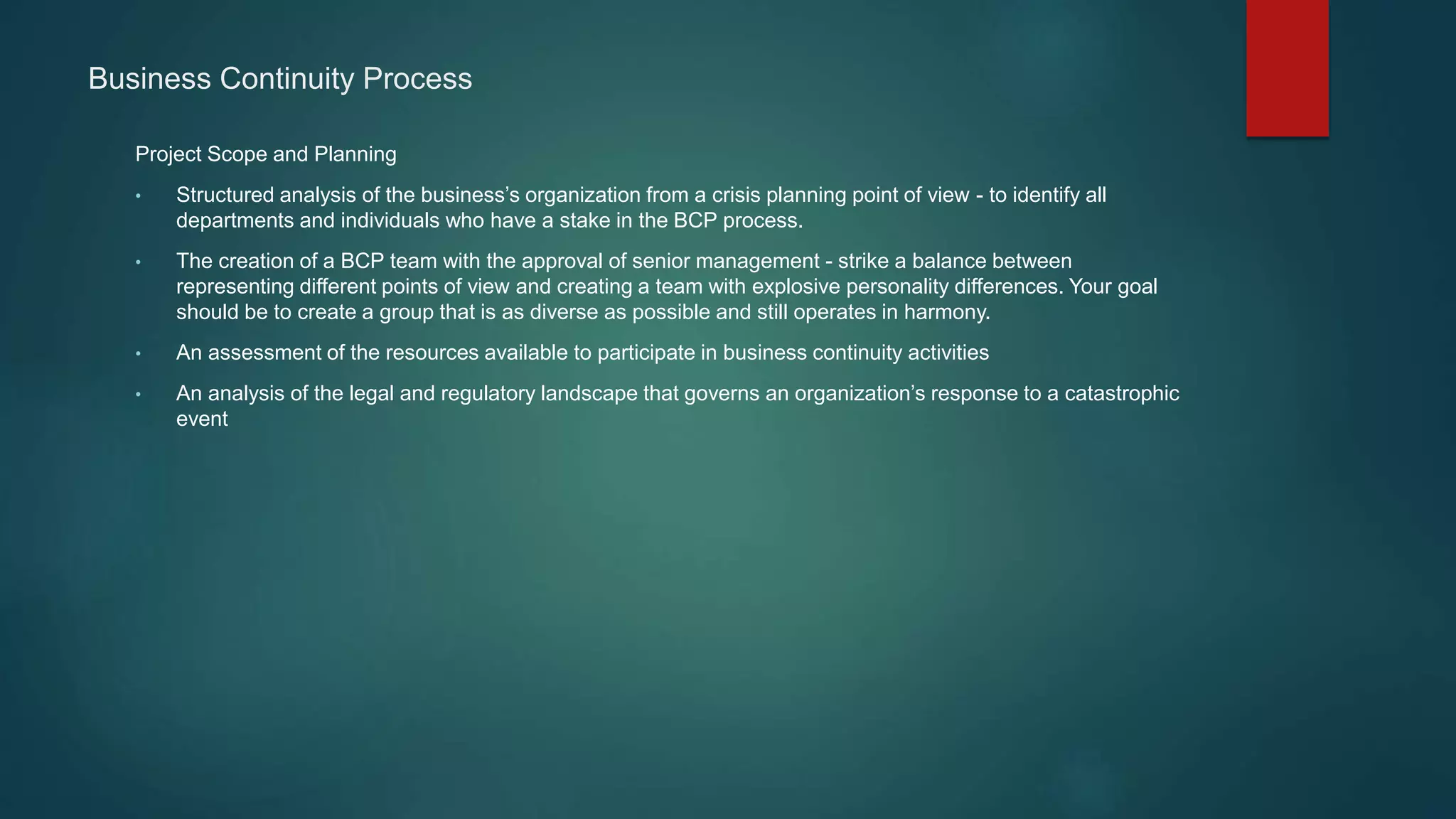Business Continuity Process
Project Scope and Planning
• Structured analysis of the business’s organization from a crisis planning point of view - to identify all
departments and individuals who have a stake in the BCP process.
• The creation of a BCP team with the approval of senior management - strike a balance between
representing different points of view and creating a team with explosive personality differences. Your goal
should be to create a group that is as diverse as possible and still operates in harmony.
• An assessment of the resources available to participate in business continuity activities
• An analysis of the legal and regulatory landscape that governs an organization’s response to a catastrophic
event
 