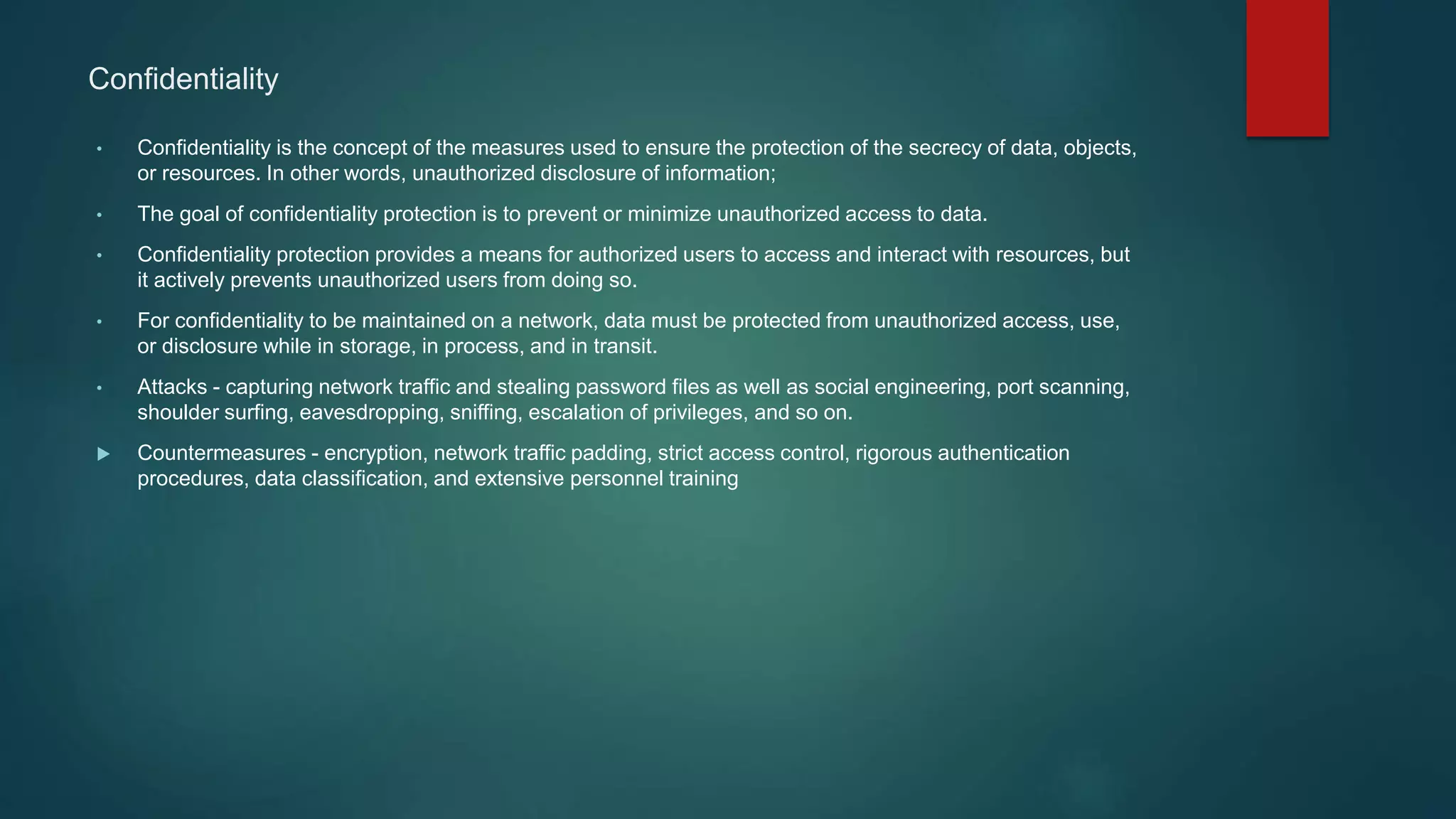 Confidentiality
• Confidentiality is the concept of the measures used to ensure the protection of the secrecy of data, objects,
or resources. In other words, unauthorized disclosure of information;
• The goal of confidentiality protection is to prevent or minimize unauthorized access to data.
• Confidentiality protection provides a means for authorized users to access and interact with resources, but
it actively prevents unauthorized users from doing so.
• For confidentiality to be maintained on a network, data must be protected from unauthorized access, use,
or disclosure while in storage, in process, and in transit.
• Attacks - capturing network traffic and stealing password files as well as social engineering, port scanning,
shoulder surfing, eavesdropping, sniffing, escalation of privileges, and so on.
 Countermeasures - encryption, network traffic padding, strict access control, rigorous authentication
procedures, data classification, and extensive personnel training
 