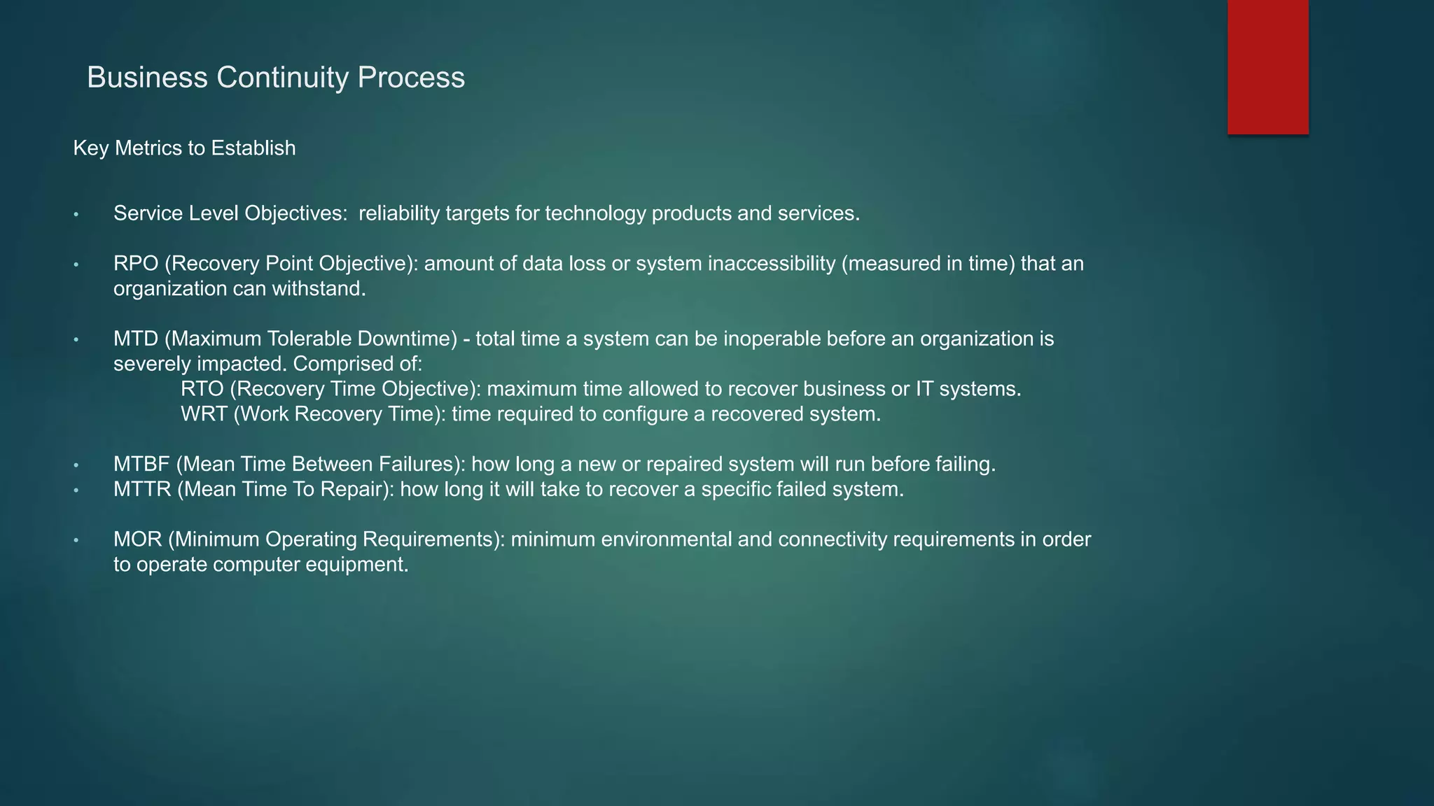 Key Metrics to Establish
• Service Level Objectives: reliability targets for technology products and services.
• RPO (Recovery Point Objective): amount of data loss or system inaccessibility (measured in time) that an
organization can withstand.
• MTD (Maximum Tolerable Downtime) - total time a system can be inoperable before an organization is
severely impacted. Comprised of:
RTO (Recovery Time Objective): maximum time allowed to recover business or IT systems.
WRT (Work Recovery Time): time required to configure a recovered system.
• MTBF (Mean Time Between Failures): how long a new or repaired system will run before failing.
• MTTR (Mean Time To Repair): how long it will take to recover a specific failed system.
• MOR (Minimum Operating Requirements): minimum environmental and connectivity requirements in order
to operate computer equipment.
Business Continuity Process
 