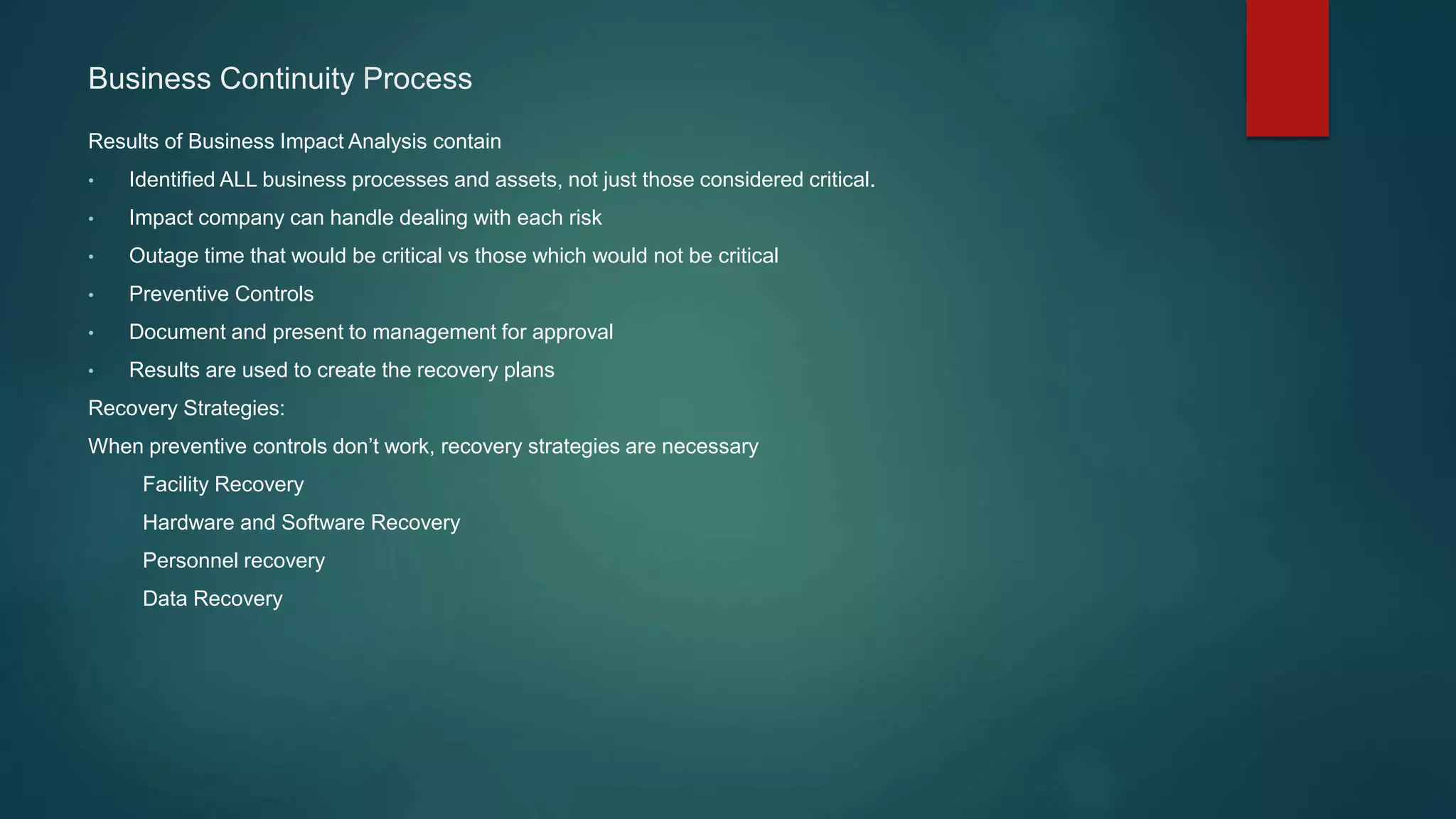 Results of Business Impact Analysis contain
• Identified ALL business processes and assets, not just those considered critical.
• Impact company can handle dealing with each risk
• Outage time that would be critical vs those which would not be critical
• Preventive Controls
• Document and present to management for approval
• Results are used to create the recovery plans
Recovery Strategies:
When preventive controls don’t work, recovery strategies are necessary
Facility Recovery
Hardware and Software Recovery
Personnel recovery
Data Recovery
Business Continuity Process
 