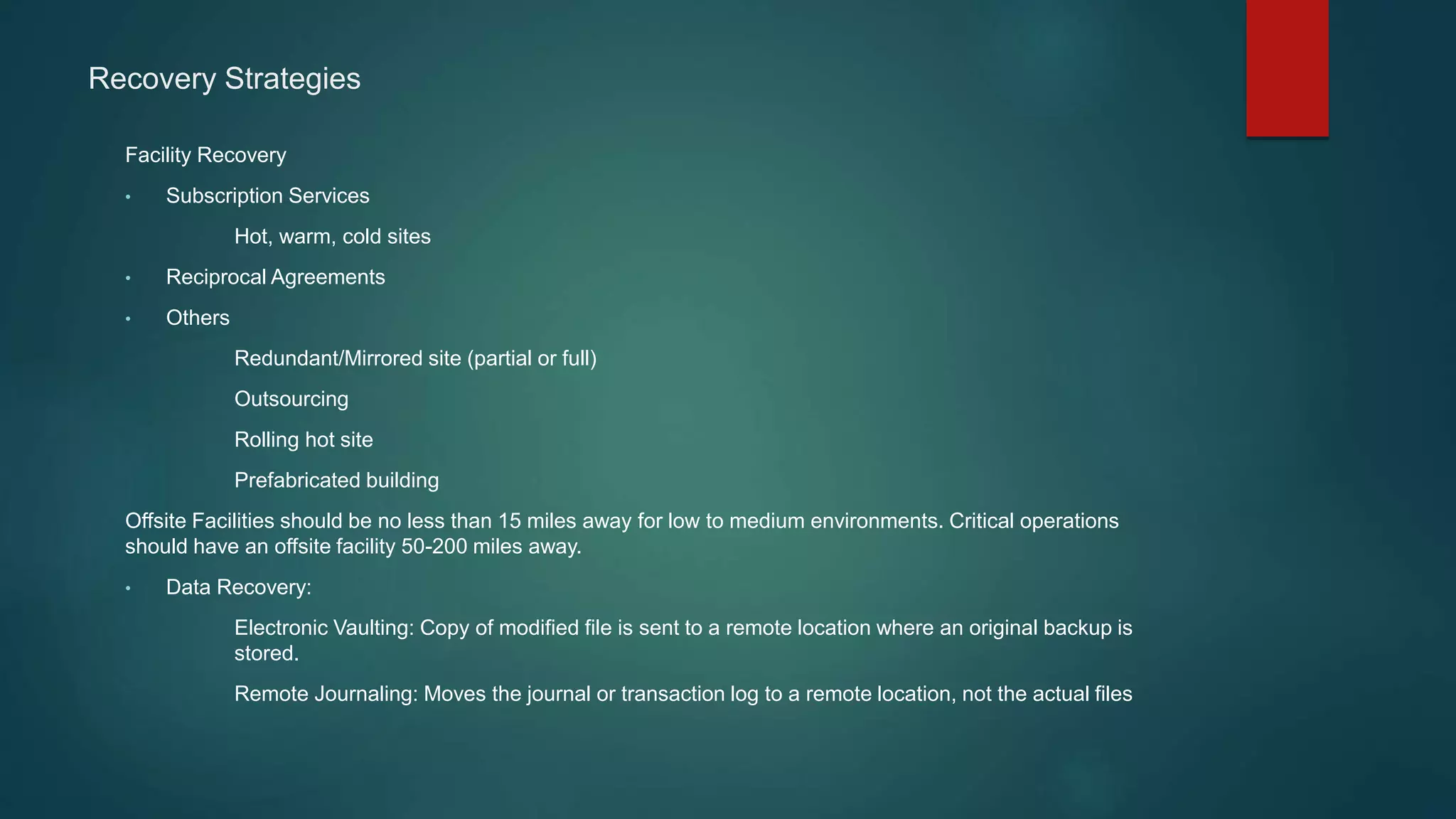 Recovery Strategies
Facility Recovery
• Subscription Services
Hot, warm, cold sites
• Reciprocal Agreements
• Others
Redundant/Mirrored site (partial or full)
Outsourcing
Rolling hot site
Prefabricated building
Offsite Facilities should be no less than 15 miles away for low to medium environments. Critical operations
should have an offsite facility 50-200 miles away.
• Data Recovery:
Electronic Vaulting: Copy of modified file is sent to a remote location where an original backup is
stored.
Remote Journaling: Moves the journal or transaction log to a remote location, not the actual files
 