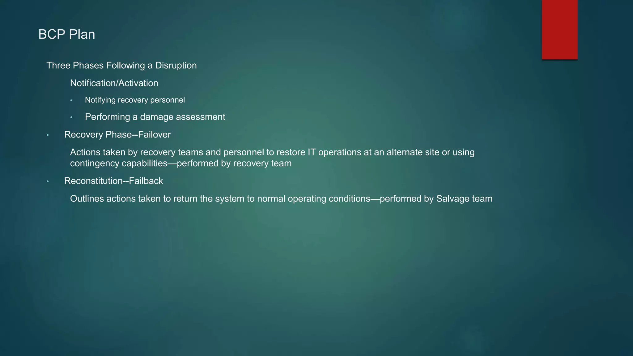 BCP Plan
Three Phases Following a Disruption
Notification/Activation
• Notifying recovery personnel
• Performing a damage assessment
• Recovery Phase--Failover
Actions taken by recovery teams and personnel to restore IT operations at an alternate site or using
contingency capabilities—performed by recovery team
• Reconstitution--Failback
Outlines actions taken to return the system to normal operating conditions—performed by Salvage team
 