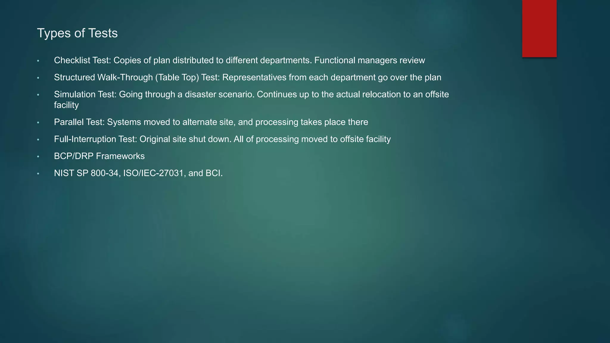 Types of Tests
• Checklist Test: Copies of plan distributed to different departments. Functional managers review
• Structured Walk-Through (Table Top) Test: Representatives from each department go over the plan
• Simulation Test: Going through a disaster scenario. Continues up to the actual relocation to an offsite
facility
• Parallel Test: Systems moved to alternate site, and processing takes place there
• Full-Interruption Test: Original site shut down. All of processing moved to offsite facility
• BCP/DRP Frameworks
• NIST SP 800-34, ISO/IEC-27031, and BCI.
 