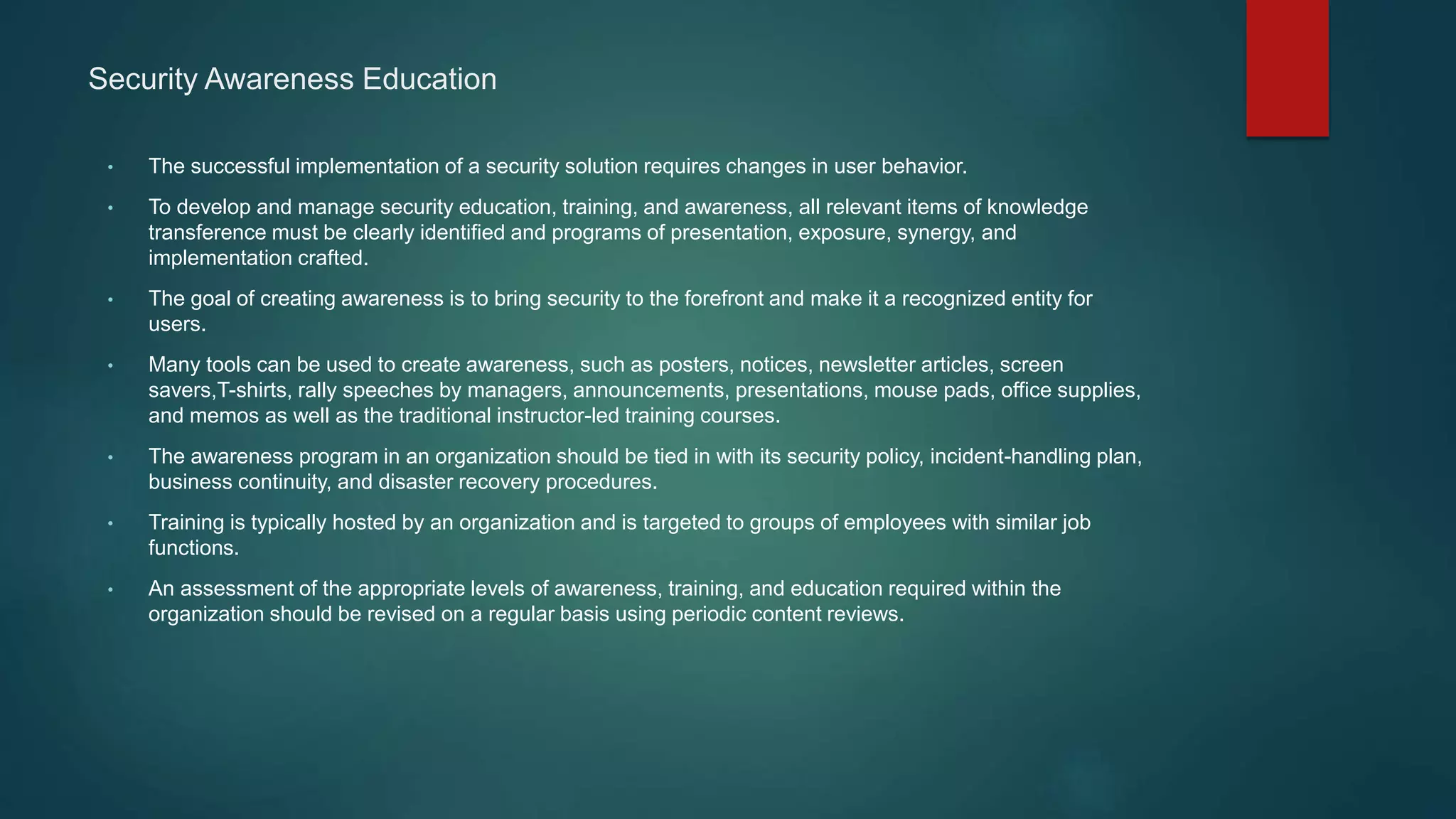 Security Awareness Education
• The successful implementation of a security solution requires changes in user behavior.
• To develop and manage security education, training, and awareness, all relevant items of knowledge
transference must be clearly identified and programs of presentation, exposure, synergy, and
implementation crafted.
• The goal of creating awareness is to bring security to the forefront and make it a recognized entity for
users.
• Many tools can be used to create awareness, such as posters, notices, newsletter articles, screen
savers,T-shirts, rally speeches by managers, announcements, presentations, mouse pads, office supplies,
and memos as well as the traditional instructor-led training courses.
• The awareness program in an organization should be tied in with its security policy, incident-handling plan,
business continuity, and disaster recovery procedures.
• Training is typically hosted by an organization and is targeted to groups of employees with similar job
functions.
• An assessment of the appropriate levels of awareness, training, and education required within the
organization should be revised on a regular basis using periodic content reviews.
 