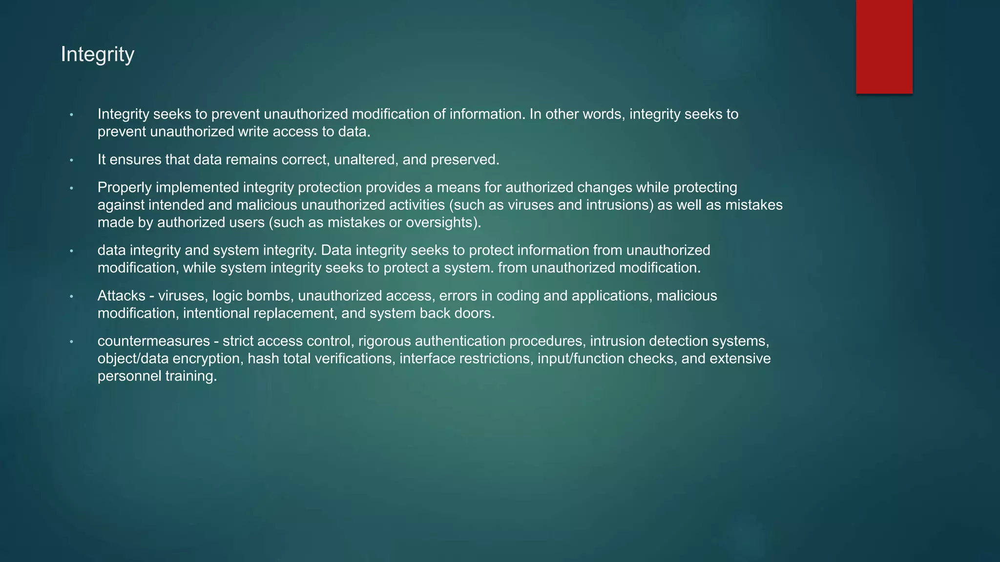 Integrity
• Integrity seeks to prevent unauthorized modification of information. In other words, integrity seeks to
prevent unauthorized write access to data.
• It ensures that data remains correct, unaltered, and preserved.
• Properly implemented integrity protection provides a means for authorized changes while protecting
against intended and malicious unauthorized activities (such as viruses and intrusions) as well as mistakes
made by authorized users (such as mistakes or oversights).
• data integrity and system integrity. Data integrity seeks to protect information from unauthorized
modification, while system integrity seeks to protect a system. from unauthorized modification.
• Attacks - viruses, logic bombs, unauthorized access, errors in coding and applications, malicious
modification, intentional replacement, and system back doors.
• countermeasures - strict access control, rigorous authentication procedures, intrusion detection systems,
object/data encryption, hash total verifications, interface restrictions, input/function checks, and extensive
personnel training.
 