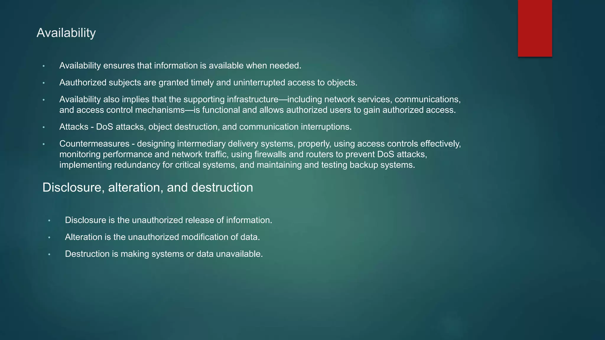 Availability
• Availability ensures that information is available when needed.
• Aauthorized subjects are granted timely and uninterrupted access to objects.
• Availability also implies that the supporting infrastructure—including network services, communications,
and access control mechanisms—is functional and allows authorized users to gain authorized access.
• Attacks - DoS attacks, object destruction, and communication interruptions.
• Countermeasures - designing intermediary delivery systems, properly, using access controls effectively,
monitoring performance and network traffic, using firewalls and routers to prevent DoS attacks,
implementing redundancy for critical systems, and maintaining and testing backup systems.
Disclosure, alteration, and destruction
• Disclosure is the unauthorized release of information.
• Alteration is the unauthorized modification of data.
• Destruction is making systems or data unavailable.
 
