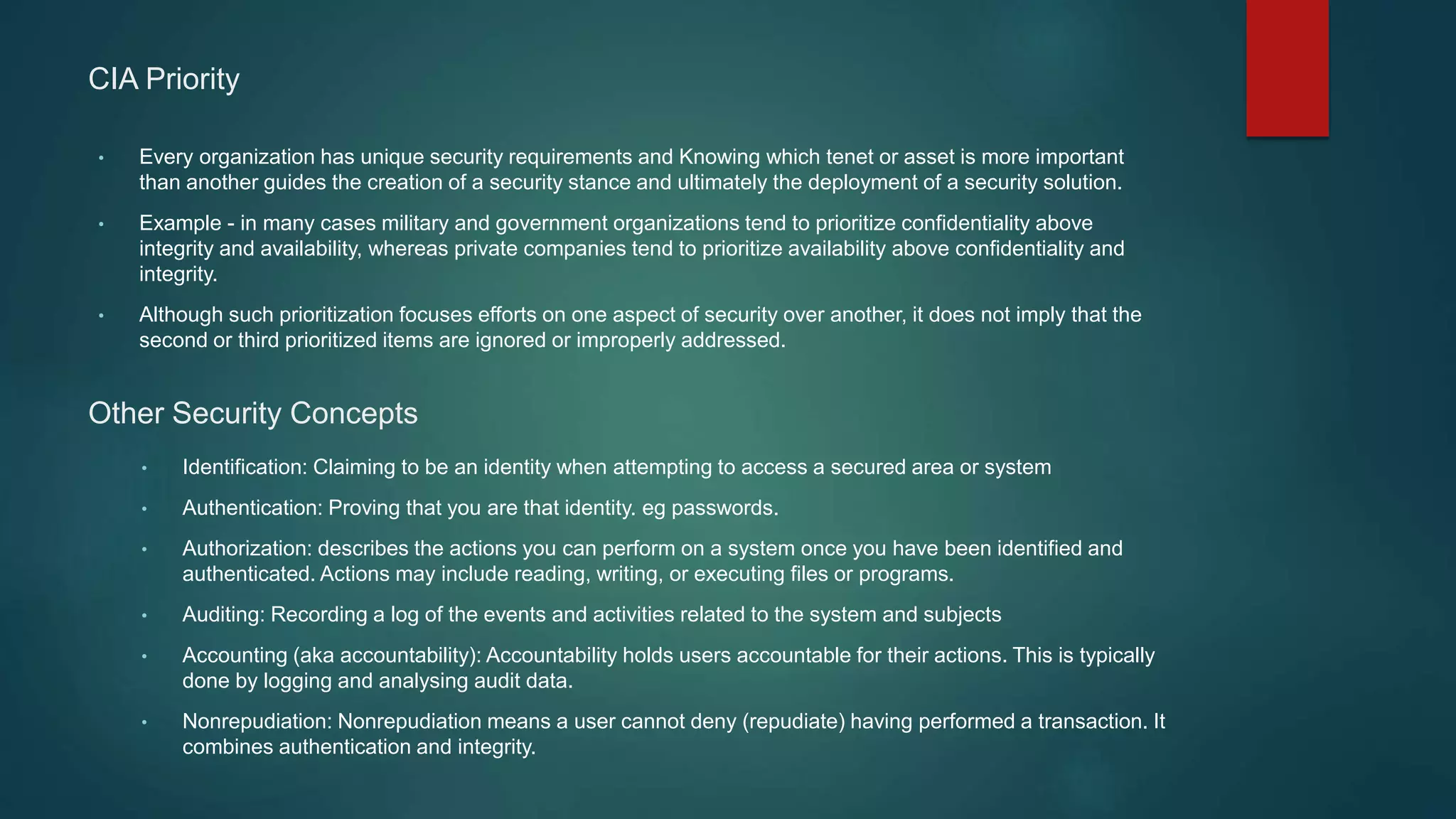 CIA Priority
• Every organization has unique security requirements and Knowing which tenet or asset is more important
than another guides the creation of a security stance and ultimately the deployment of a security solution.
• Example - in many cases military and government organizations tend to prioritize confidentiality above
integrity and availability, whereas private companies tend to prioritize availability above confidentiality and
integrity.
• Although such prioritization focuses efforts on one aspect of security over another, it does not imply that the
second or third prioritized items are ignored or improperly addressed.
Other Security Concepts
• Identification: Claiming to be an identity when attempting to access a secured area or system
• Authentication: Proving that you are that identity. eg passwords.
• Authorization: describes the actions you can perform on a system once you have been identified and
authenticated. Actions may include reading, writing, or executing files or programs.
• Auditing: Recording a log of the events and activities related to the system and subjects
• Accounting (aka accountability): Accountability holds users accountable for their actions. This is typically
done by logging and analysing audit data.
• Nonrepudiation: Nonrepudiation means a user cannot deny (repudiate) having performed a transaction. It
combines authentication and integrity.
 