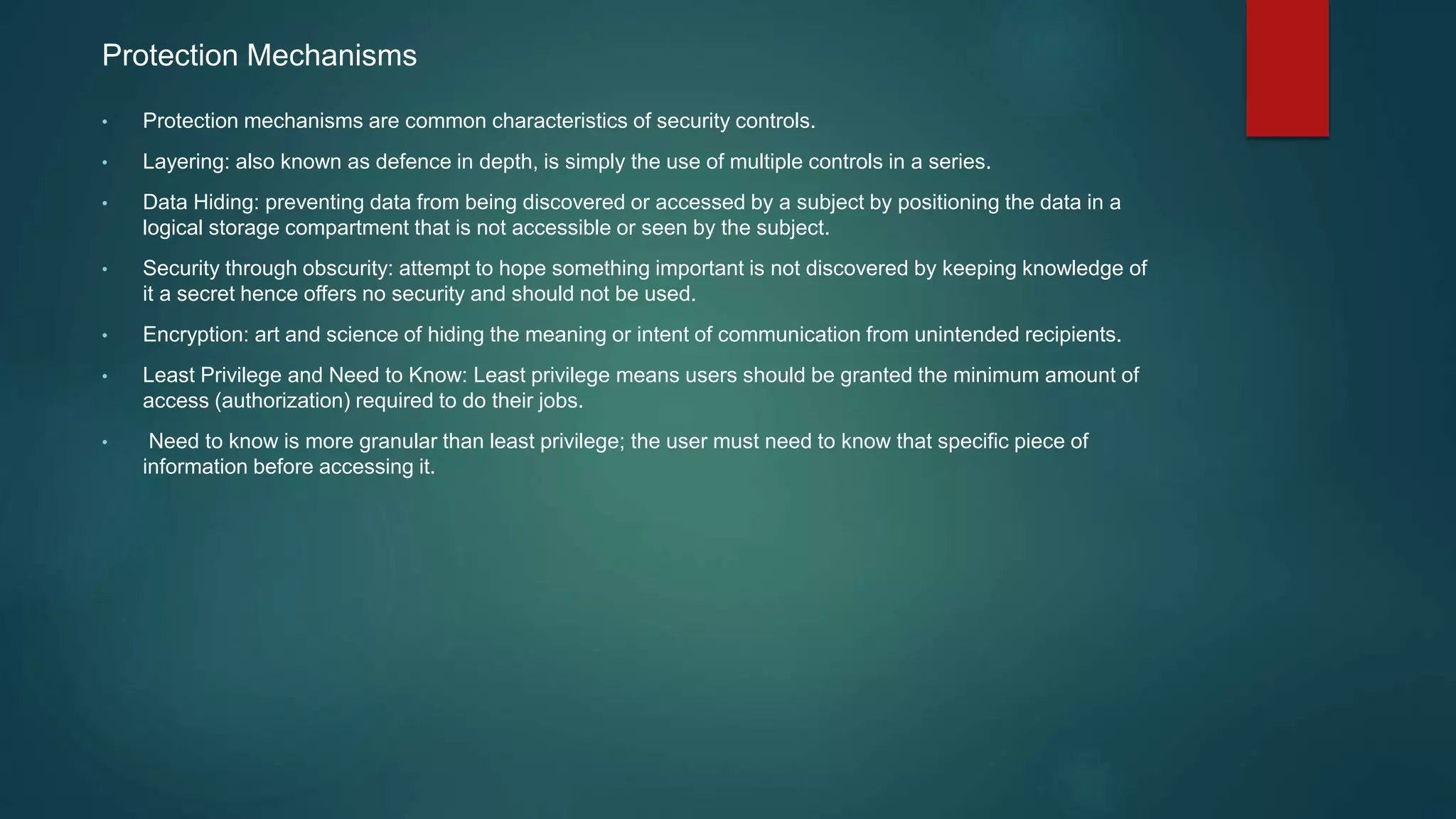 Protection Mechanisms
• Protection mechanisms are common characteristics of security controls.
• Layering: also known as defence in depth, is simply the use of multiple controls in a series.
• Data Hiding: preventing data from being discovered or accessed by a subject by positioning the data in a
logical storage compartment that is not accessible or seen by the subject.
• Security through obscurity: attempt to hope something important is not discovered by keeping knowledge of
it a secret hence offers no security and should not be used.
• Encryption: art and science of hiding the meaning or intent of communication from unintended recipients.
• Least Privilege and Need to Know: Least privilege means users should be granted the minimum amount of
access (authorization) required to do their jobs.
• Need to know is more granular than least privilege; the user must need to know that specific piece of
information before accessing it.
 