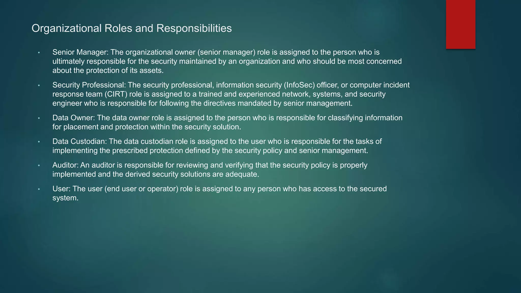 Organizational Roles and Responsibilities
• Senior Manager: The organizational owner (senior manager) role is assigned to the person who is
ultimately responsible for the security maintained by an organization and who should be most concerned
about the protection of its assets.
• Security Professional: The security professional, information security (InfoSec) officer, or computer incident
response team (CIRT) role is assigned to a trained and experienced network, systems, and security
engineer who is responsible for following the directives mandated by senior management.
• Data Owner: The data owner role is assigned to the person who is responsible for classifying information
for placement and protection within the security solution.
• Data Custodian: The data custodian role is assigned to the user who is responsible for the tasks of
implementing the prescribed protection defined by the security policy and senior management.
• Auditor: An auditor is responsible for reviewing and verifying that the security policy is properly
implemented and the derived security solutions are adequate.
• User: The user (end user or operator) role is assigned to any person who has access to the secured
system.
 