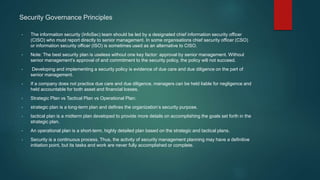 Security Governance Principles
• The information security (InfoSec) team should be led by a designated chief information security officer
(CISO) who must report directly to senior management. In some organisations chief security officer (CSO)
or information security officer (ISO) is sometimes used as an alternative to CISO.
• Note: The best security plan is useless without one key factor: approval by senior management. Without
senior management’s approval of and commitment to the security policy, the policy will not succeed.
• Developing and implementing a security policy is evidence of due care and due diligence on the part of
senior management.
• If a company does not practice due care and due diligence, managers can be held liable for negligence and
held accountable for both asset and financial losses.
• Strategic Plan vs Tactical Plan vs Operational Plan:
• strategic plan is a long-term plan and defines the organization’s security purpose.
• tactical plan is a midterm plan developed to provide more details on accomplishing the goals set forth in the
strategic plan.
• An operational plan is a short-term, highly detailed plan based on the strategic and tactical plans.
• Security is a continuous process. Thus, the activity of security management planning may have a definitive
initiation point, but its tasks and work are never fully accomplished or complete.
 