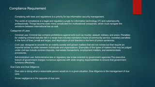 Compliance Requirement
• Complying with laws and regulations is a priority for top information security management.
• The world of compliance is a legal and regulatory jungle for information technology (IT) and cybersecurity
professionals. Things become even more complicated for multinational companies, which must navigate the
variations between international law as well.
Categories of Laws
• Criminal Law: Criminal law contains prohibitions against acts such as murder, assault, robbery, and arson. Penalties
for violating criminal statutes fall in a range that includes mandatory hours of community service, monetary penalties
in the form of fines (small and large), and deprivation of civil liberties in the form of prison sentences.
• Civil Law: designed to provide for an orderly society and govern matters that are not crimes but that require an
impartial arbiter to settle between individuals and organizations. Examples of the types of matters that may be judged
under civil law include contract disputes, real estate transactions, employment matters, and estate/probate
procedures.
• Administrative Law: Administrative law or regulatory law is law enacted by government agencies.The executive
branch of government charges numerous agencies with wide-ranging responsibilities to ensure that government
functions effectively.
Due Care and Due Diligence
• Due care is doing what a reasonable person would do in a given situation. Due diligence is the management of due
care.
• Gross negligence is the opposite of due care.
 