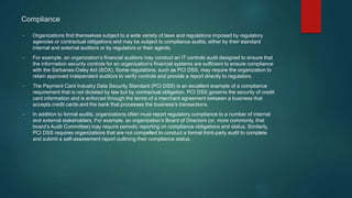 Compliance
• Organizations find themselves subject to a wide variety of laws and regulations imposed by regulatory
agencies or contractual obligations and may be subject to compliance audits, either by their standard
internal and external auditors or by regulators or their agents.
• For example, an organization’s financial auditors may conduct an IT controls audit designed to ensure that
the information security controls for an organization’s financial systems are sufficient to ensure compliance
with the Sarbanes-Oxley Act (SOX). Some regulations, such as PCI DSS, may require the organization to
retain approved independent auditors to verify controls and provide a report directly to regulators.
• The Payment Card Industry Data Security Standard (PCI DSS) is an excellent example of a compliance
requirement that is not dictated by law but by contractual obligation. PCI DSS governs the security of credit
card information and is enforced through the terms of a merchant agreement between a business that
accepts credit cards and the bank that processes the business’s transactions.
• In addition to formal audits, organizations often must report regulatory compliance to a number of internal
and external stakeholders. For example, an organization’s Board of Directors (or, more commonly, that
board’s Audit Committee) may require periodic reporting on compliance obligations and status. Similarly,
PCI DSS requires organizations that are not compelled to conduct a formal third-party audit to complete
and submit a self-assessment report outlining their compliance status.
 