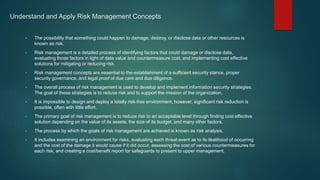 Understand and Apply Risk Management Concepts
• The possibility that something could happen to damage, destroy, or disclose data or other resources is
known as risk.
• Risk management is a detailed process of identifying factors that could damage or disclose data,
evaluating those factors in light of data value and countermeasure cost, and implementing cost effective
solutions for mitigating or reducing risk.
• Risk management concepts are essential to the establishment of a sufficient security stance, proper
security governance, and legal proof of due care and due diligence.
• The overall process of risk management is used to develop and implement information security strategies.
The goal of these strategies is to reduce risk and to support the mission of the organization.
• It is impossible to design and deploy a totally risk-free environment; however, significant risk reduction is
possible, often with little effort.
• The primary goal of risk management is to reduce risk to an acceptable level through finding cost effective
solution depending on the value of its assets, the size of its budget, and many other factors.
• The process by which the goals of risk management are achieved is known as risk analysis.
• It includes examining an environment for risks, evaluating each threat event as to its likelihood of occurring
and the cost of the damage it would cause if it did occur, assessing the cost of various countermeasures for
each risk, and creating a cost/benefit report for safeguards to present to upper management.
 