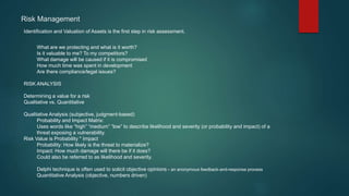 Identification and Valuation of Assets is the first step in risk assessment.
What are we protecting and what is it worth?
Is it valuable to me? To my competitors?
What damage will be caused if it is compromised
How much time was spent in development
Are there compliance/legal issues?
RISK ANALYSIS
Determining a value for a risk
Qualitative vs. Quantitative
Qualitative Analysis (subjective, judgment-based)
Probability and Impact Matrix:
Uses words like “high” “medium” “low” to describe likelihood and severity (or probability and impact) of a
threat exposing a vulnerability.
Risk Value is Probability * Impact
Probability: How likely is the threat to materialize?
Impact: How much damage will there be if it does?
Could also be referred to as likelihood and severity.
Delphi technique is often used to solicit objective opinions - an anonymous feedback-and-response process
Quantitative Analysis (objective, numbers driven)
Risk Management
 