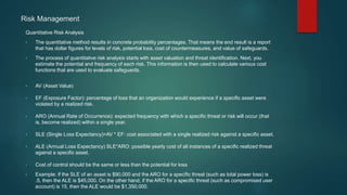 Risk Management
Quantitative Risk Analysis
• The quantitative method results in concrete probability percentages. That means the end result is a report
that has dollar figures for levels of risk, potential loss, cost of countermeasures, and value of safeguards.
• The process of quantitative risk analysis starts with asset valuation and threat identification. Next, you
estimate the potential and frequency of each risk. This information is then used to calculate various cost
functions that are used to evaluate safeguards.
• AV (Asset Value)
• EF (Exposure Factor): percentage of loss that an organization would experience if a specific asset were
violated by a realized risk.
• ARO (Annual Rate of Occurrence): expected frequency with which a specific threat or risk will occur (that
is, become realized) within a single year.
• SLE (Single Loss Expectancy)=AV * EF: cost associated with a single realized risk against a specific asset.
• ALE (Annual Loss Expectancy) SLE*ARO: possible yearly cost of all instances of a specific realized threat
against a specific asset.
• Cost of control should be the same or less than the potential for loss
• Example: if the SLE of an asset is $90,000 and the ARO for a specific threat (such as total power loss) is
.5, then the ALE is $45,000. On the other hand, if the ARO for a specific threat (such as compromised user
account) is 15, then the ALE would be $1,350,000.
 