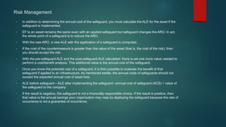 • In addition to determining the annual cost of the safeguard, you must calculate the ALE for the asset if the
safeguard is implemented.
• EF to an asset remains the same even with an applied safeguard but safeguard changes the ARO. In act,
the whole point of a safeguard is to reduce the ARO.
• With the new ARO, a new ALE with the application of a safeguard is computed.
• If the cost of the countermeasure is greater than the value of the asset (that is, the cost of the risk), then
you should accept the risk.
• With the pre-safeguard ALE and the post-safeguard ALE calculated, there is yet one more value needed to
perform a cost/benefit analysis. This additional value is the annual cost of the safeguard.
• Once you know the potential cost of a safeguard, it is then possible to evaluate the benefit of that
safeguard if applied to an infrastructure. As mentioned earlier, the annual costs of safeguards should not
exceed the expected annual cost of asset loss.
• ALE before safeguard – ALE after implementing the safeguard –annual cost of safeguard (ACS) = value of
the safeguard to the company
• If the result is negative, the safeguard is not a financially responsible choice. If the result is positive, then
that value is the annual savings your organization may reap by deploying the safeguard because the rate of
occurrence is not a guarantee of occurrence.
Risk Management
 